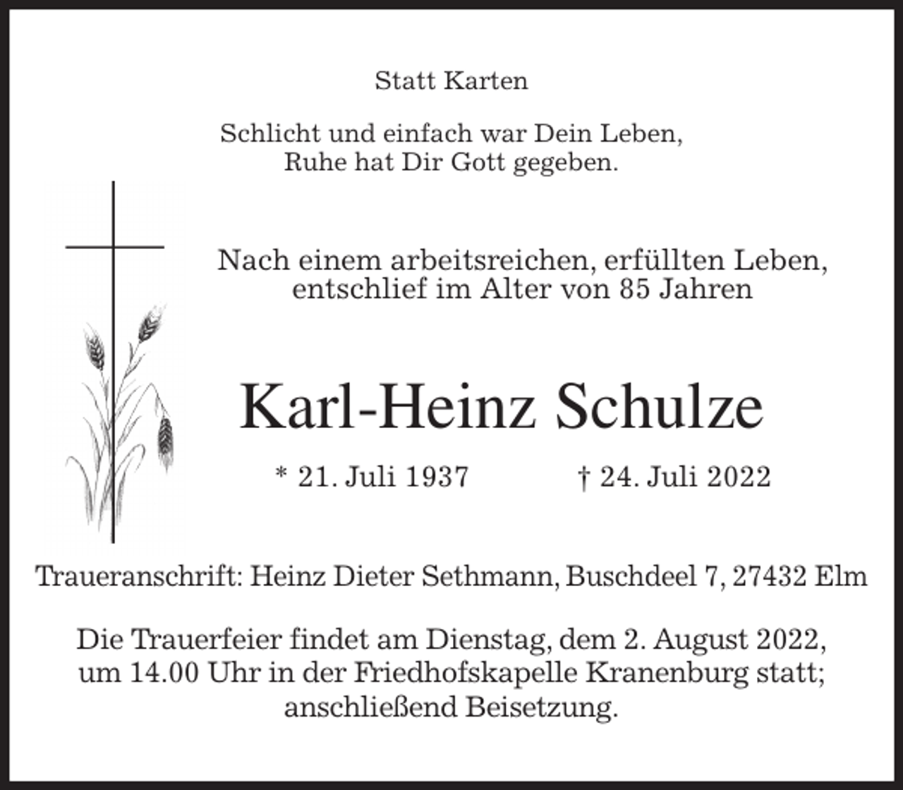 <p>Statt Karten<br />Schlicht und einfach war Dein Leben,<br />Ruhe hat Dir Gott gegeben.<br />Nach einem arbeitsreichen, erfüllten Leben,<br />entschlief im Alter von 85 Jahren<br />Karl-Heinz Schulze<br />* 21. Juli 1937 † 24. Juli 2022<br />Traueranschrift: Heinz Dieter Sethmann, Buschdeel 7, 27432 Elm</p><p>Die Trauerfeier findet am Dienstag, dem 2. August 2022,<br />um 14.00 Uhr in der Friedhofskapelle Kranenburg statt;<br />anschließend Beisetzung.</p>