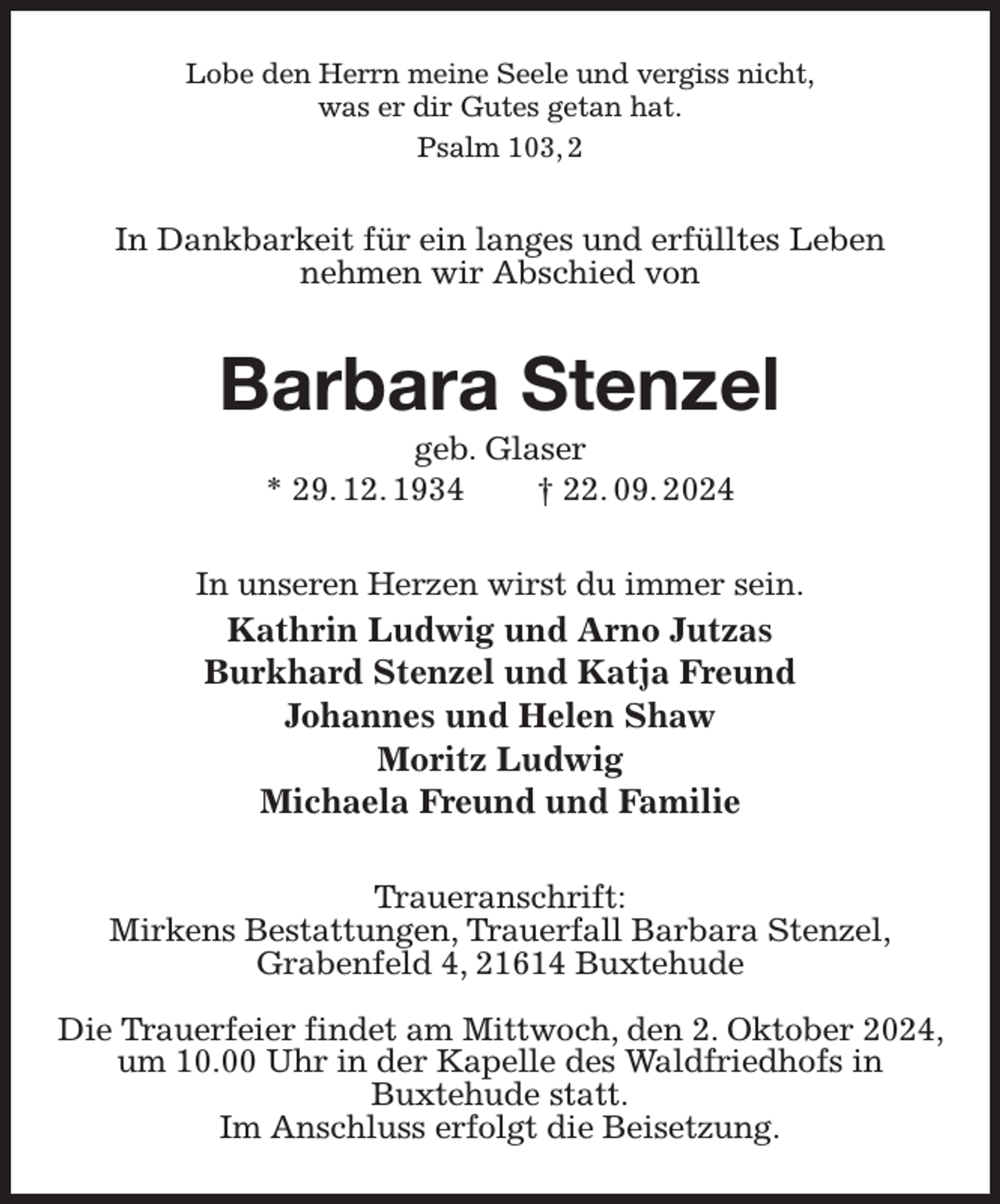 <p>Lobe den Herrn meine Seele und vergiss nicht,<br />was er dir Gutes getan hat.<br />Psalm 103, 2<br />In Dankbarkeit für ein langes und erfülltes Leben<br />nehmen wir Abschied von<br />Barbara Stenzel<br />geb. Glaser<br />* 29. 12. 1934 † 22. 09. 2024<br />In unseren Herzen wirst du immer sein.<br />Kathrin Ludwig und Arno Jutzas<br />Burkhard Stenzel und Katja Freund<br />Johannes und Helen Shaw<br />Moritz Ludwig<br />Michaela Freund und Familie<br />Traueranschrift:<br />Mirkens Bestattungen, Trauerfall Barbara Stenzel,<br />Grabenfeld 4, 21614 Buxtehude</p><p>Die Trauerfeier findet am Mittwoch, den 2. Oktober 2024, um 10.00 Uhr in der Kapelle des Waldfriedhofs in<br />Buxtehude statt.<br />Im Anschluss erfolgt die Beisetzung.</p>