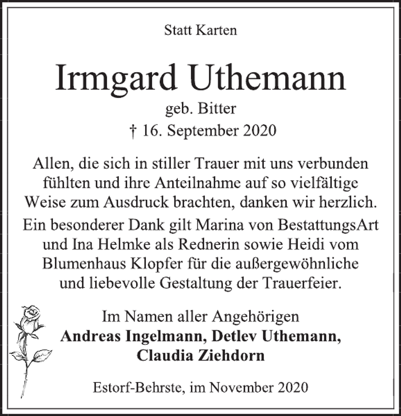 <p>Statt Karten<br />Irmgard Uthemann<br />geb. Bitter<br />† 16. September 2020<br />Allen, die sich in stiller Trauer mit uns verbunden fühlten und ihre Anteilnahme auf so vielfältige Weise zum Ausdruck brachten, danken wir herzlich.<br />Ein besonderer Dank gilt Marina von BestattungsArt und Ina Helmke als Rednerin sowie Heidi vom Blumenhaus Klopfer für die außergewöhnliche und liebevolle Gestaltung der Trauerfeier.<br />Im Namen aller Angehörigen<br />Andreas Ingelmann, Detlev Uthemann,<br />Claudia Ziehdorn<br />Estorf-Behrste, im November 2020</p>