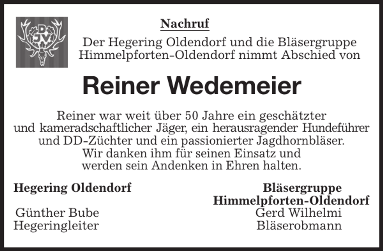 <p>Nachruf<br />Der Hegering Oldendorf und die Bläsergruppe<br />Himmelpforten-Oldendorf nimmt Abschied von<br />Reiner Wedemeier<br />Reiner war weit über 50 Jahre ein geschätzter<br />und kameradschaftlicher Jäger, ein herausragender Hundeführer<br />und DD-Züchter und ein passionierter Jagdhornbläser.<br />Wir danken ihm für seinen Einsatz und<br />werden sein Andenken in Ehren halten.<br />Hegering Oldendorf Bläsergruppe<br />Himmelpforten-Oldendorf<br />Günther Bube Gerd Wilhelmi<br />Hegeringleiter Bläserobmann</p>