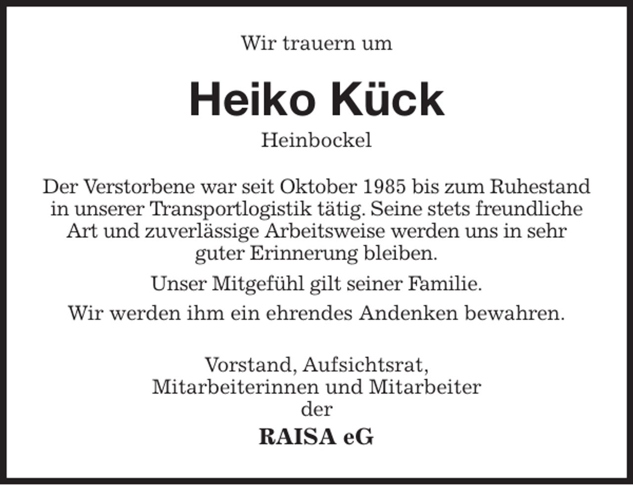 <p>Wir trauern um<br />Heiko Kück<br />Heinbockel<br />Der Verstorbene war seit Oktober 1985 bis zum Ruhestand in unserer Transportlogistik tätig. Seine stets freundliche Art und zuverlässige Arbeitsweise werden uns in sehr<br />guter Erinnerung bleiben.<br />Unser Mitgefühl gilt seiner Familie.<br />Wir werden ihm ein ehrendes Andenken bewahren.<br />Vorstand, Aufsichtsrat,<br />Mitarbeiterinnen und Mitarbeiter<br />der<br />RAISA eG</p>