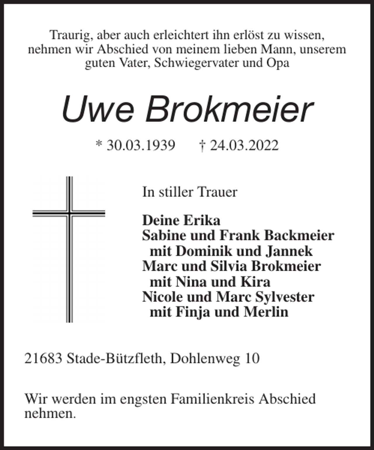 <p>Traurig, aber auch erleichtert ihn erlöst zu wissen,<br />nehmen wir Abschied von meinem lieben Mann, unserem guten Vater, Schwiegervater und Opa<br />Uwe Brokmeier<br />* 30.03.1939 † 24.03.2022<br />In stiller Trauer</p>
<p>Deine Erika<br />Sabine und Frank Backmeier<br />mit Dominik und Jannek<br />Marc und Silvia Brokmeier<br />mit Nina und Kira<br />Nicole und Marc Sylvester<br />mit Finja und Merlin<br />21683 Stade-Bützfleth, Dohlenweg 10</p>
<p>Wir werden im engsten Familienkreis Abschied<br />nehmen.</p>