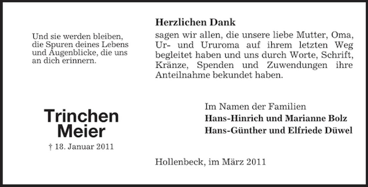 <p>Herzlichen Dank<br />Und sie werden bleiben, die Spuren deines Lebens und Augenblicke, die uns an dich erinnern.</p><p>sagen wir allen, die unsere liebe Mutter, Oma, Ur- und Ururoma auf ihrem letzten Weg begleitet haben und uns durch Worte, Schrift, Kränze, Spenden und Zuwendungen ihre Anteilnahme bekundet haben.</p><p>Trinchen Meier<br />† 18. Januar 2011</p><p>Im Namen der Familien Hans-Hinrich und Marianne Bolz Hans-Günther und Elfriede Düwel</p><p>Hollenbeck, im März 2011</p>