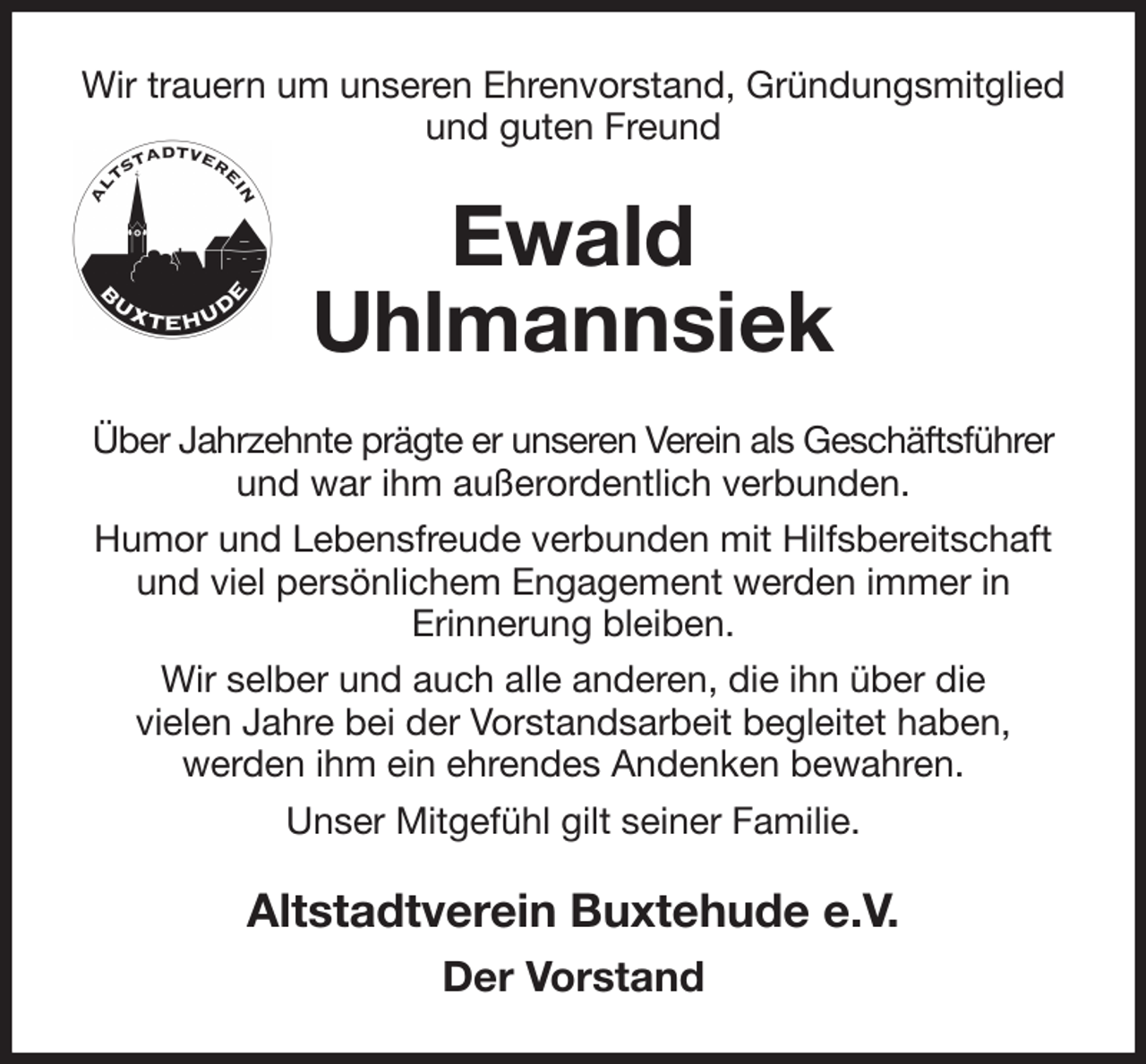 <p>Wir trauern um unseren Ehrenvorstand, Gründungsmitglied und guten Freund<br />Ewald<br />Uhlmannsiek<br />Über Jahrzehnte prägte er unseren Verein als Geschäftsführer und war ihm außerordentlich verbunden.<br />Humor und Lebensfreude verbunden mit Hilfsbereitschaft und viel persönlichem Engagement werden immer in<br />Erinnerung bleiben.<br />Wir selber und auch alle anderen, die ihn über die<br />vielen Jahre bei der Vorstandsarbeit begleitet haben,<br />werden ihm ein ehrendes Andenken bewahren.<br />Unser Mitgefühl gilt seiner Familie.<br />Altstadtverein Buxtehude e.V.<br />Der Vorstand</p>