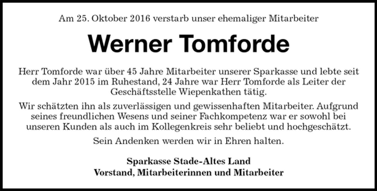 <p>Am 25. Oktober 2016 verstarb unser ehemaliger Mitarbeiter<br />Werner Tomforde<br />Herr Tomforde war über 45 Jahre Mitarbeiter unserer Sparkasse und lebte seit dem Jahr 2015 im Ruhestand, 24 Jahre war Herr Tomforde als Leiter der<br />Geschäftsstelle Wiepenkathen tätig.<br />Wir schätzten ihn als zuverlässigen und gewissenhaften Mitarbeiter. Aufgrund seines freundlichen Wesens und seiner Fachkompetenz war er sowohl bei<br />unseren Kunden als auch im Kollegenkreis sehr beliebt und hochgeschätzt.<br />Sein Andenken werden wir in Ehren halten.<br />Sparkasse Stade-Altes Land<br />Vorstand, Mitarbeiterinnen und Mitarbeiter</p>