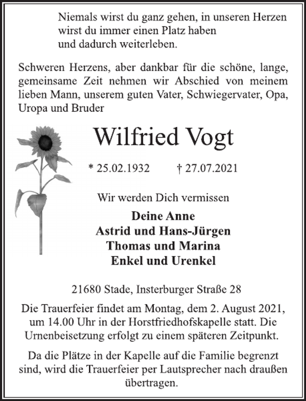 <p>Niemals wirst du ganz gehen, in unseren Herzen<br />wirst du immer einen Platz haben<br />und dadurch weiterleben.<br />Schweren Herzens, aber dankbar für die schöne, lange,<br />gemeinsame Zeit nehmen wir Abschied von meinem<br />lieben Mann, unserem guten Vater, Schwiegervater, Opa,<br />Uropa und Bruder<br />Wilfried Vogt<br />* 25.02.1932 † 27.07.2021<br />Wir werden Dich vermissen<br />Deine Anne<br />Astrid und Hans-Jürgen<br />Thomas und Marina<br />Enkel und Urenkel<br />21680 Stade, Insterburger Straße 28<br />Die Trauerfeier findet am Montag, dem 2. August 2021,<br />um 14.00 Uhr in der Horstfriedhofskapelle statt. Die<br />Urnenbeisetzung erfolgt zu einem späteren Zeitpunkt.<br />Da die Plätze in der Kapelle auf die Familie begrenzt<br />sind, wird die Trauerfeier per Lautsprecher nach draußen<br />übertragen.</p>