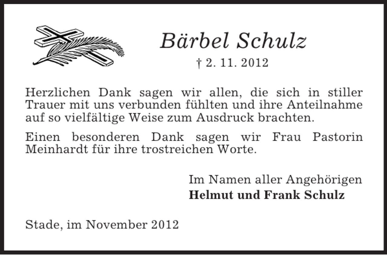 <p>Bärbel Schulz<br />† 2. 11. 2012<br />Herzlichen Dank sagen wir allen, die sich in stiller Trauer mit uns verbunden fühlten und ihre Anteilnahme auf so vielfältige Weise zum Ausdruck brachten.<br />Einen besonderen Dank sagen wir Frau Pastorin<br />Meinhardt für ihre trostreichen Worte.<br />Im Namen aller Angehörigen<br />Helmut und Frank Schulz<br />Stade, im November 2012</p>