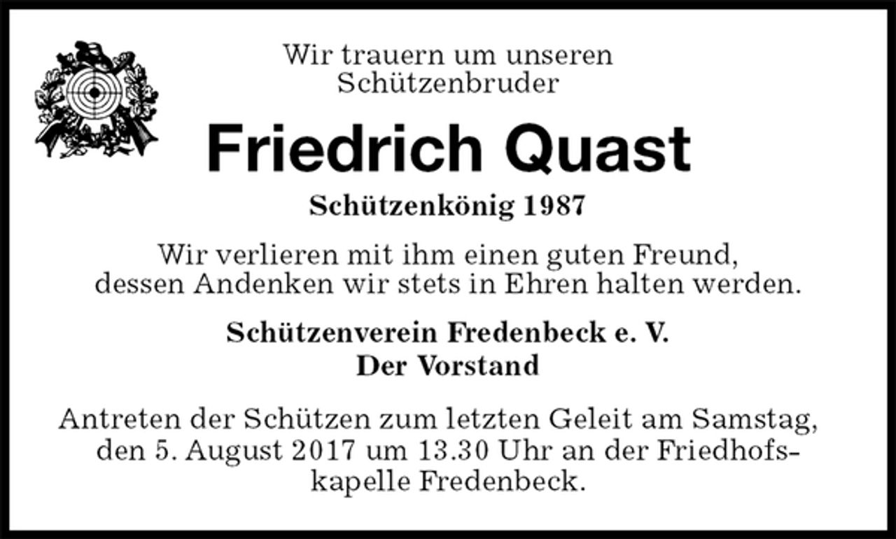 <p>Schützenverein Fredenbeck e. V.<br />Der Vorstand<br />Antreten der Schützen zum letzten Geleit am Samstag, den 5. August 2017 um 13.30 Uhr an der Friedhofs-<br />kapelle Fredenbeck.<br />Friedrich Quast<br />Schützenkönig 1987<br />Wir verlieren mit ihm einen guten Freund,<br />dessen Andenken wir stets in Ehren halten werden.<br />Wir trauern um unseren<br />Schützenbruder</p>