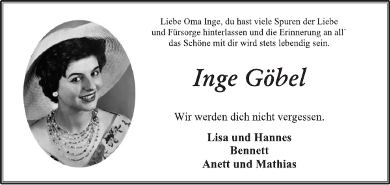 <p>Liebe Oma Inge, du hast viele Spuren der Liebe<br />und Fürsorge hinterlassen und die Erinnerung an all` das Schöne mit dir wird stets lebendig sein.<br />Inge Göbel<br />Wir werden dich nicht vergessen.<br />Lisa und Hannes<br />Bennett<br />Anett und Mathias</p>