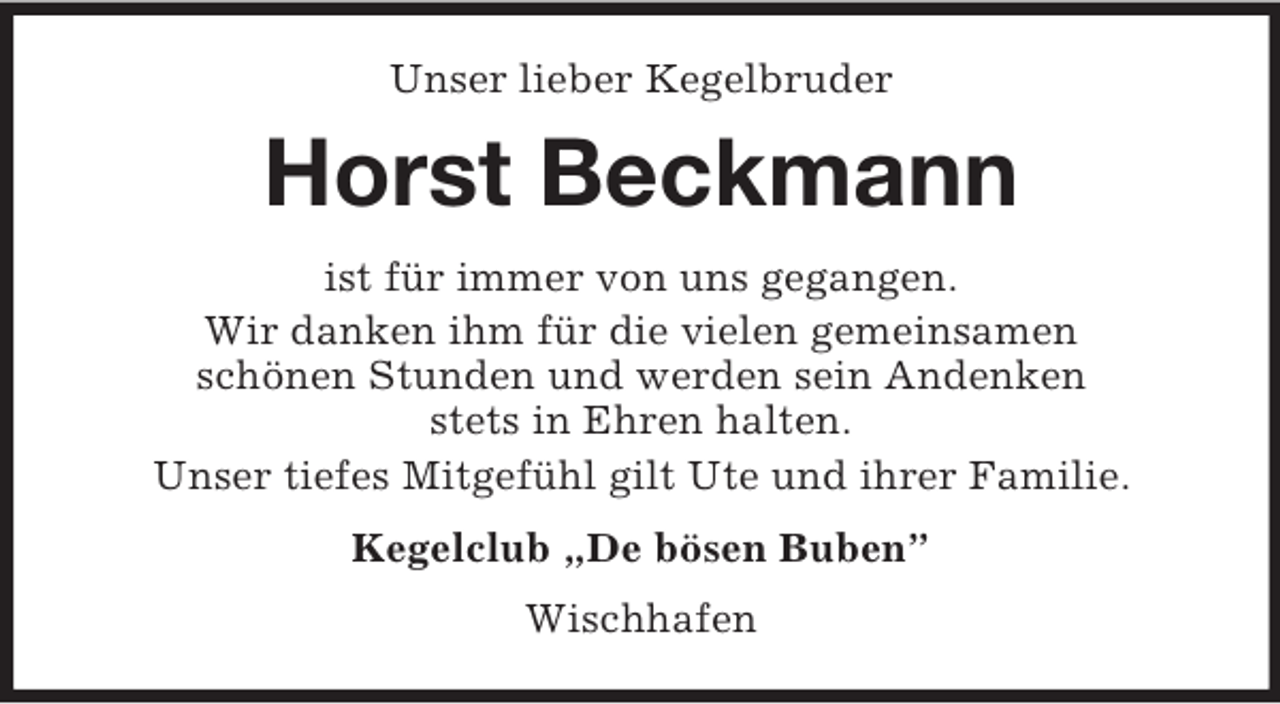 <p>Unser lieber Kegelbruder<br />Horst Beckmann<br />ist für immer von uns gegangen.<br />Wir danken ihm für die vielen gemeinsamen<br />schönen Stunden und werden sein Andenken<br />stets in Ehren halten.<br />Unser tiefes Mitgefühl gilt Ute und ihrer Familie.<br />Kegelclub „De bösen Buben”<br />Wischhafen</p>