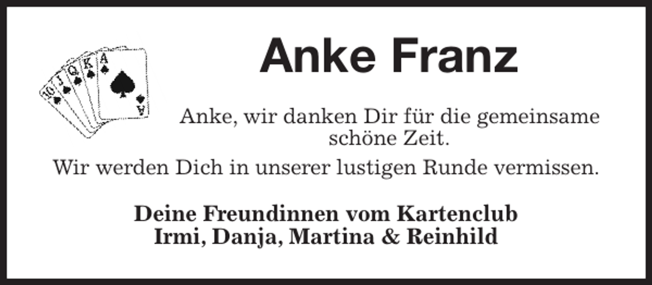 <p>Anke Franz<br />Anke, wir danken Dir für die gemeinsame schöne Zeit.<br />Wir werden Dich in unserer lustigen Runde vermissen.<br />Deine Freundinnen vom Kartenclub<br />Irmi, Danja, Martina &amp; Reinhild</p>