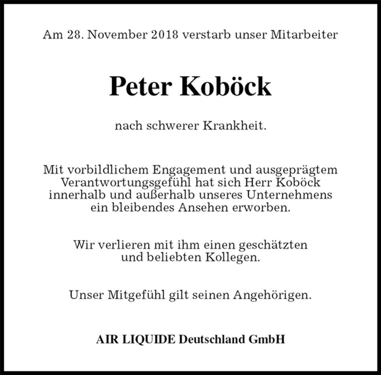 <p>Am 28. November 2018 verstarb unser Mitarbeiter<br />Peter Koböck</p><p>nach schwerer Krankheit.<br />Mit vorbildlichem Engagement und ausgeprägtem<br />Verantwortungsgefühl hat sich Herr Koböck<br />innerhalb und außerhalb unseres Unternehmens<br />ein bleibendes Ansehen erworben.</p><p>Wir verlieren mit ihm einen geschätzten<br />und beliebten Kollegen.</p><p>Unser Mitgefühl gilt seinen Angehörigen.<br />AIR LIQUIDE Deutschland GmbH</p>