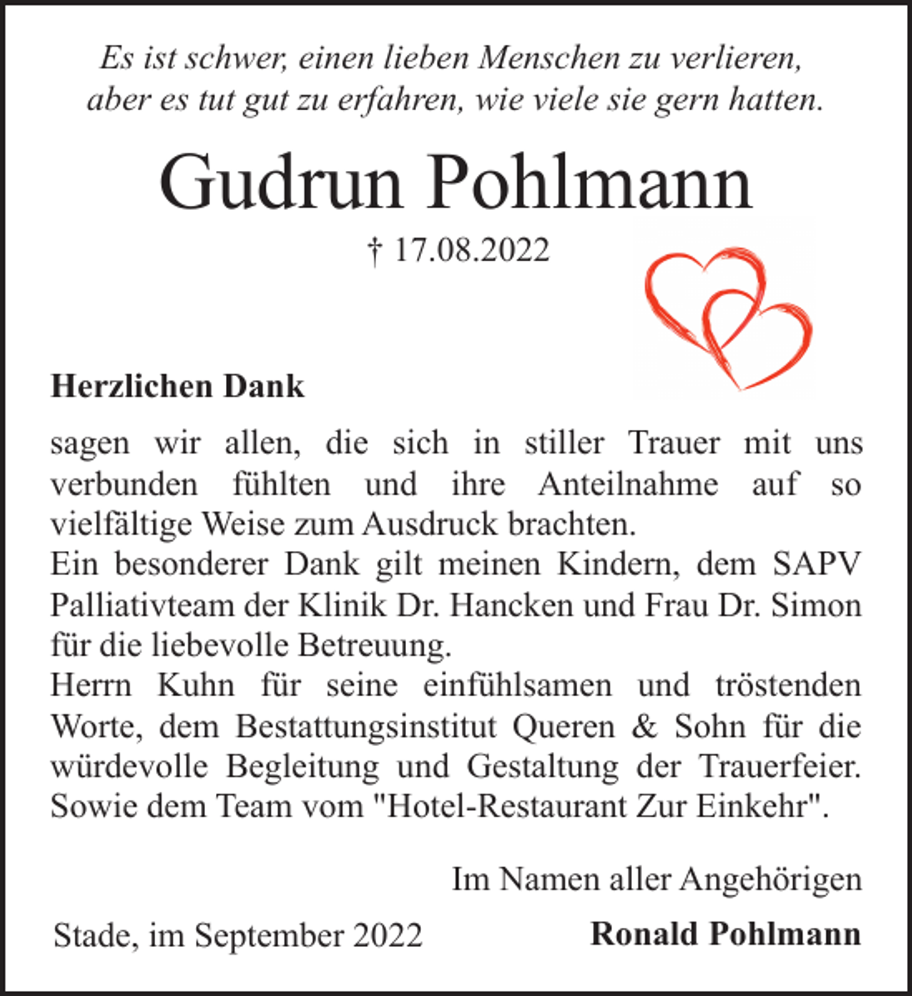 <p>Es ist schwer, einen lieben Menschen zu verlieren,<br />aber es tut gut zu erfahren, wie viele sie gern hatten.<br />Gudrun Pohlmann<br />† 17.08.2022<br />Herzlichen Dank<br />sagen wir allen, die sich in stiller Trauer mit uns<br />verbunden fühlten und ihre Anteilnahme auf so<br />vielfältige Weise zum Ausdruck brachten.<br />Ein besonderer Dank gilt meinen Kindern, dem SAPV<br />Palliativteam der Klinik Dr. Hancken und Frau Dr. Simon<br />für die liebevolle Betreuung.<br />Herrn Kuhn für seine einfühlsamen und tröstenden<br />Worte, dem Bestattungsinstitut Queren &amp; Sohn für die<br />würdevolle Begleitung und Gestaltung der Trauerfeier.<br />Sowie dem Team vom "Hotel-Restaurant Zur Einkehr".<br />Im Namen aller Angehörigen<br />Stade, im September 2022<br />Ronald Pohlmann</p>