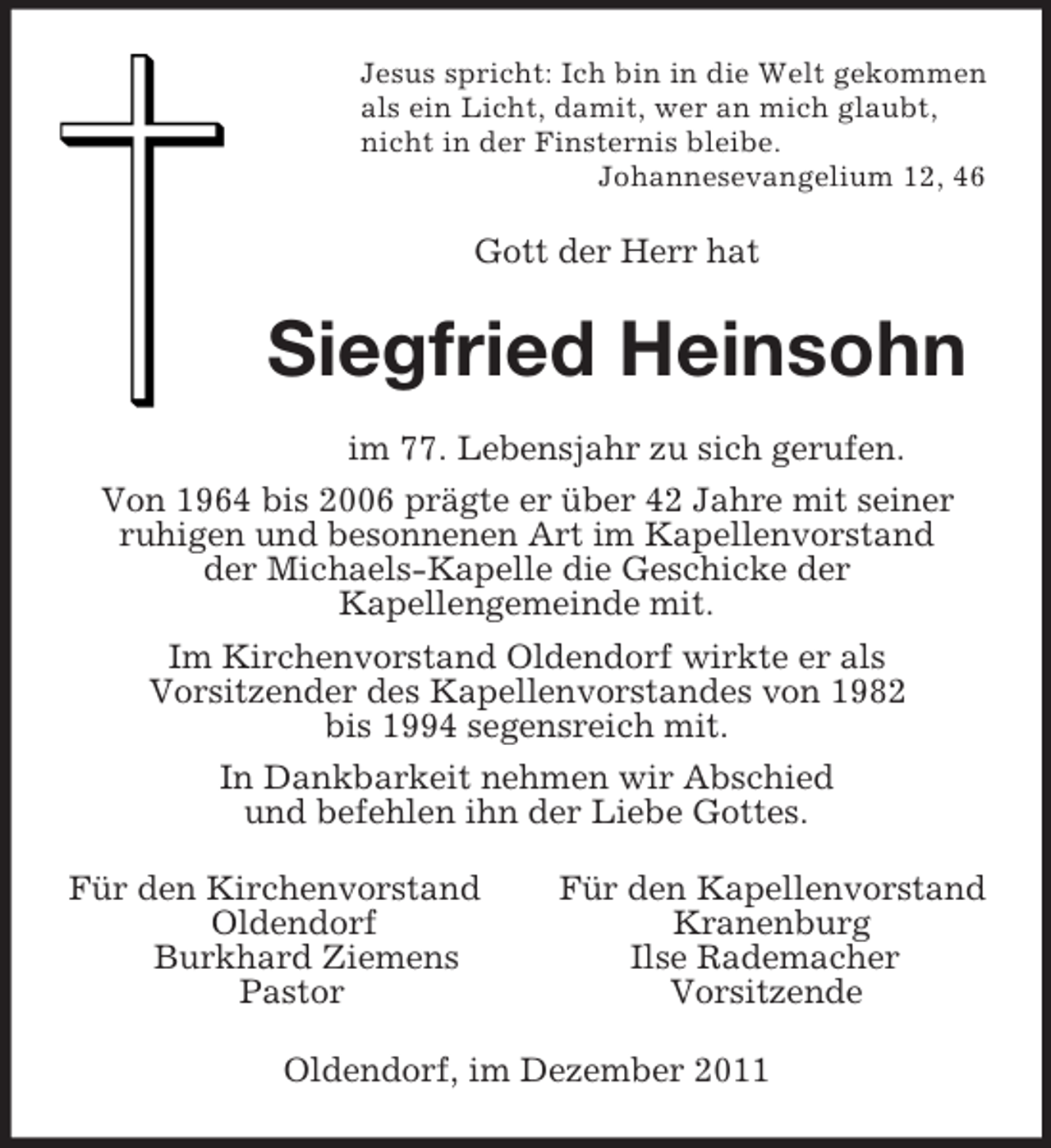 <p>Jesus spricht: Ich bin in die Welt gekommen<br />als ein Licht, damit, wer an mich glaubt,<br />nicht in der Finsternis bleibe.<br />Johannesevangelium 12, 46<br />Gott der Herr hat<br />Siegfried Heinsohn<br />im 77. Lebensjahr zu sich gerufen.<br />Von 1964 bis 2006 prägte er über 42 Jahre mit seiner<br />ruhigen und besonnenen Art im Kapellenvorstand<br />der Michaels-Kapelle die Geschicke der<br />Kapellengemeinde mit.<br />Im Kirchenvorstand Oldendorf wirkte er als<br />Vorsitzender des Kapellenvorstandes von 1982<br />bis 1994 segensreich mit.<br />In Dankbarkeit nehmen wir Abschied<br />und befehlen ihn der Liebe Gottes.<br />Für den Kirchenvorstand Für den Kapellenvorstand<br />Oldendorf Kranenburg<br />Burkhard Ziemens Ilse Rademacher<br />Pastor Vorsitzende<br />Oldendorf, im Dezember 2011</p>