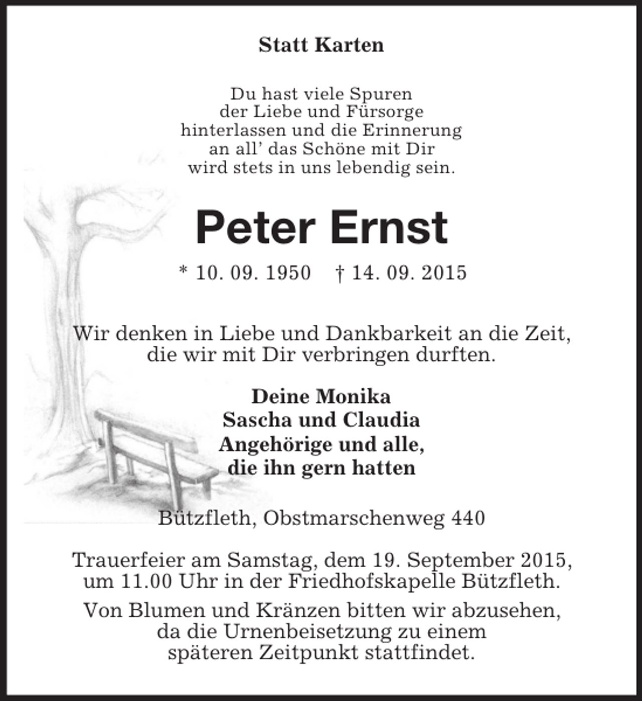 <p>Statt Karten<br />Du hast viele Spuren<br />der Liebe und Fürsorge<br />hinterlassen und die Erinnerung<br />an all’ das Schöne mit Dir<br />wird stets in uns lebendig sein.<br />Peter Ernst<br />* 10. 09. 1950 † 14. 09. 2015<br />Wir denken in Liebe und Dankbarkeit an die Zeit,<br />die wir mit Dir verbringen durften.<br />Deine Monika<br />Sascha und Claudia<br />Angehörige und alle,<br />die ihn gern hatten<br />Bützfleth, Obstmarschenweg 440</p><p>Trauerfeier am Samstag, dem 19. September 2015,<br />um 11.00 Uhr in der Friedhofskapelle Bützfleth.<br />Von Blumen und Kränzen bitten wir abzusehen,<br />da die Urnenbeisetzung zu einem<br />späteren Zeitpunkt stattfindet.</p>