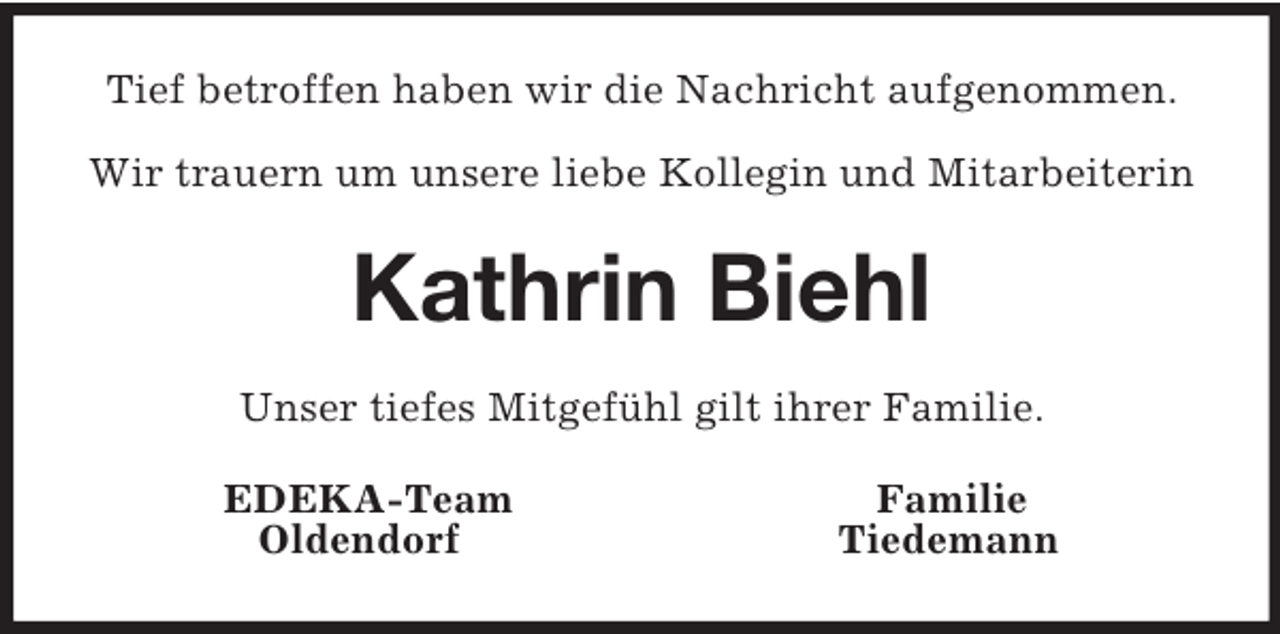 <p>Tief betroffen haben wir die Nachricht aufgenommen.</p><p>Wir trauern um unsere liebe Kollegin und Mitarbeiterin<br />Kathrin Biehl<br />Unser tiefes Mitgefühl gilt ihrer Familie.<br />EDEKA-Team Familie<br />Oldendorf Tiedemann</p>