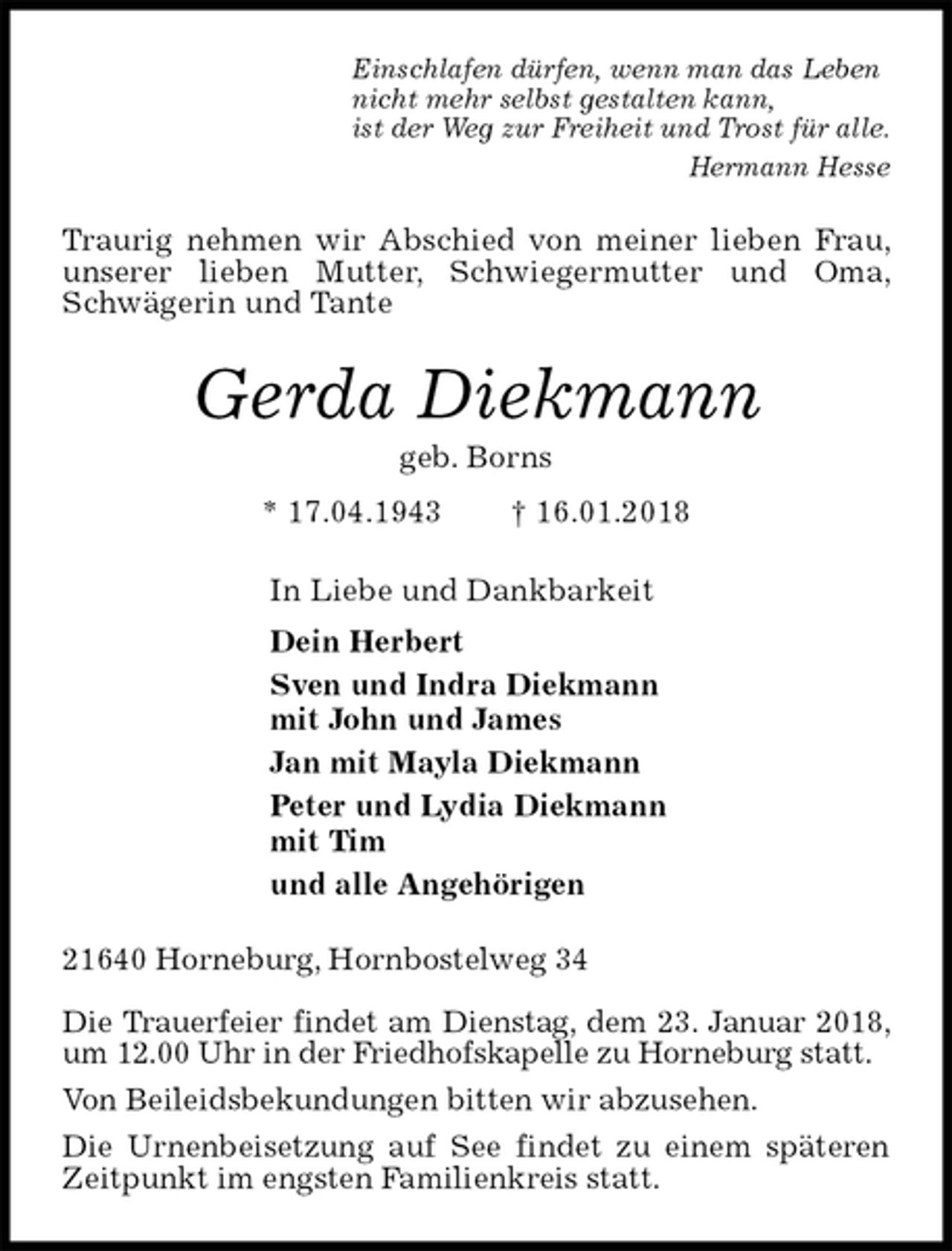 <p>Einschlafen dürfen, wenn man das Leben<br />nicht mehr selbst gestalten kann,<br />ist der Weg zur Freiheit und Trost für alle.<br />Hermann Hesse<br />Traurig nehmen wir Abschied von meiner lieben Frau, unserer lieben Mutter, Schwiegermutter und Oma, Schwägerin und Tante<br />Gerda Diekmann<br />geb. Borns<br />* 17.04.1943 † 16.01.2018<br />In Liebe und Dankbarkeit<br />Dein Herbert<br />Sven und Indra Diekmann<br />mit John und James<br />Jan mit Mayla Diekmann<br />Peter und Lydia Diekmann<br />mit Tim<br />und alle Angehörigen<br />21640 Horneburg, Hornbostelweg 34</p>
<p>Die Trauerfeier findet am Dienstag, dem 23. Januar 2018, um 12.00 Uhr in der Friedhofskapelle zu Horneburg statt.<br />Von Beileidsbekundungen bitten wir abzusehen.<br />Die Urnenbeisetzung auf See findet zu einem späteren Zeitpunkt im engsten Familienkreis statt.</p>