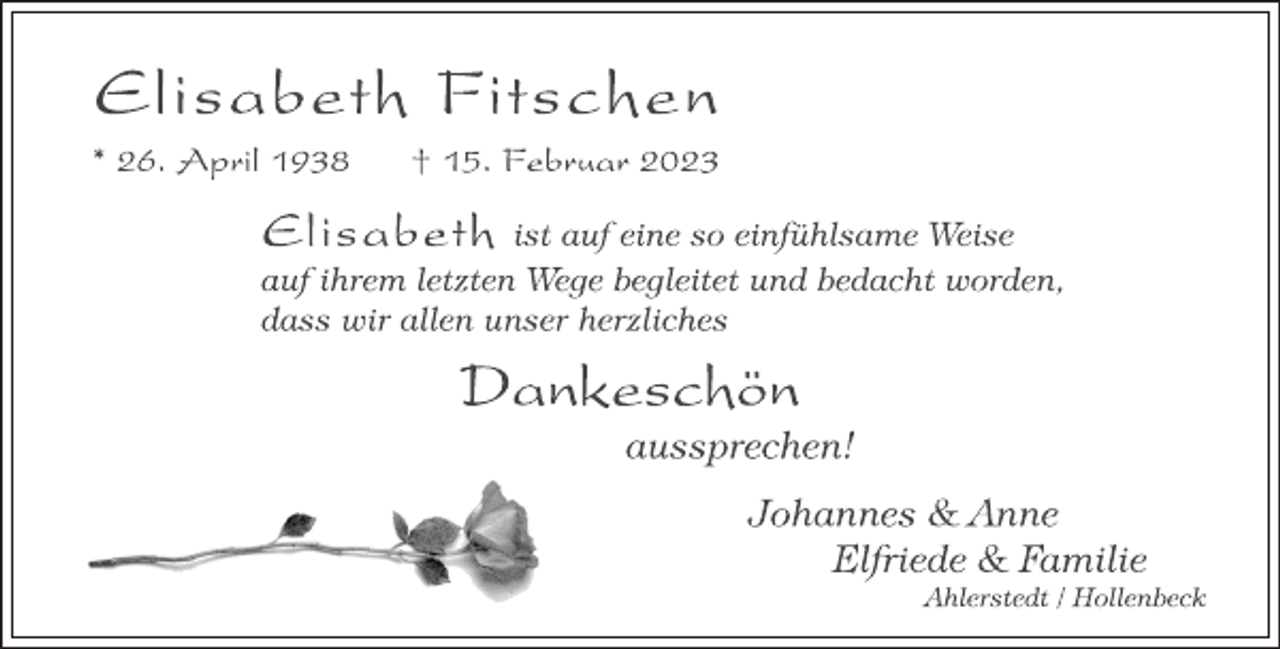 <p>Elisabeth Fitschen<br />* 26. April 1938 † 15. Februar 2023<br />Elisabeth ist auf eine so einfühlsame Weise<br />auf ihrem letzten Wege begleitet und bedacht worden,<br />dass wir allen unser herzliches<br />Dankeschön<br />aussprechen!<br />Johannes &amp; Anne<br />Elfriede &amp; Familie<br />Ahlerstedt / Hollenbeck</p>