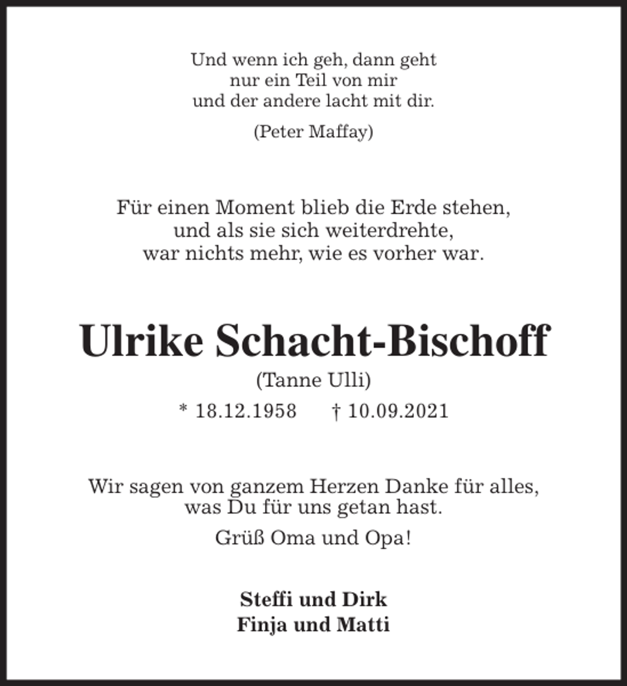 <p>Und wenn ich geh, dann geht<br />nur ein Teil von mir<br />und der andere lacht mit dir.<br />(Peter Maffay)<br />Für einen Moment blieb die Erde stehen,<br />und als sie sich weiterdrehte,<br />war nichts mehr, wie es vorher war.<br />Ulrike Schacht-Bischoff<br />(Tanne Ulli)<br />* 18.12.1958 † 10.09.2021<br />Wir sagen von ganzem Herzen Danke für alles,<br />was Du für uns getan hast.<br />Grüß Oma und Opa!</p>
<p>Steffi und Dirk<br />Finja und Matti</p>