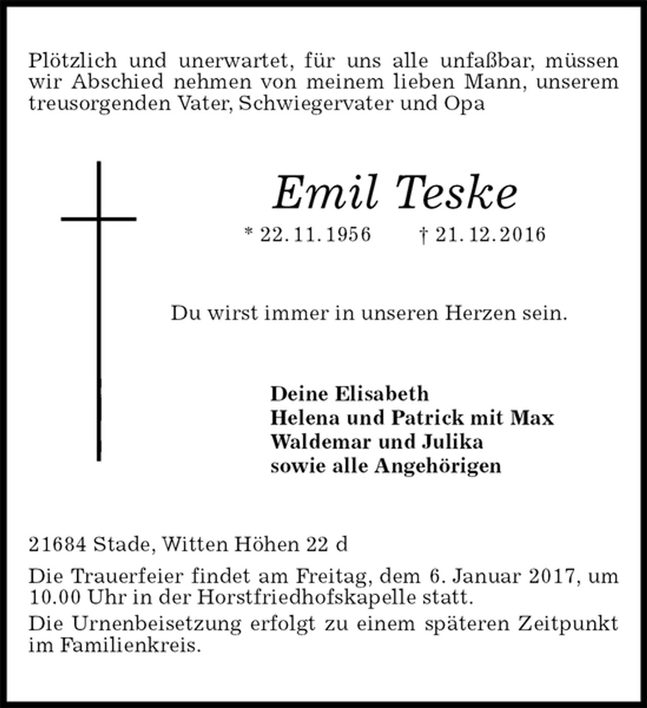 <p>Plötzlich und unerwartet, für uns alle unfaßbar, müssen wir Abschied nehmen von meinem lieben Mann, unserem<br />treusorgenden Vater, Schwiegervater und Opa<br />Emil Teske<br />* 22. 11. 1956 † 21. 12. 2016<br />Du wirst immer in unseren Herzen sein.<br />Deine Elisabeth<br />Helena und Patrick mit Max<br />Waldemar und Julika<br />sowie alle Angehörigen<br />21684 Stade, Witten Höhen 22 d<br />Die Trauerfeier findet am Freitag, dem 6. Januar 2017, um 10.00 Uhr in der Horstfriedhofskapelle statt.<br />Die Urnenbeisetzung erfolgt zu einem späteren Zeitpunkt<br />im Familienkreis.</p>