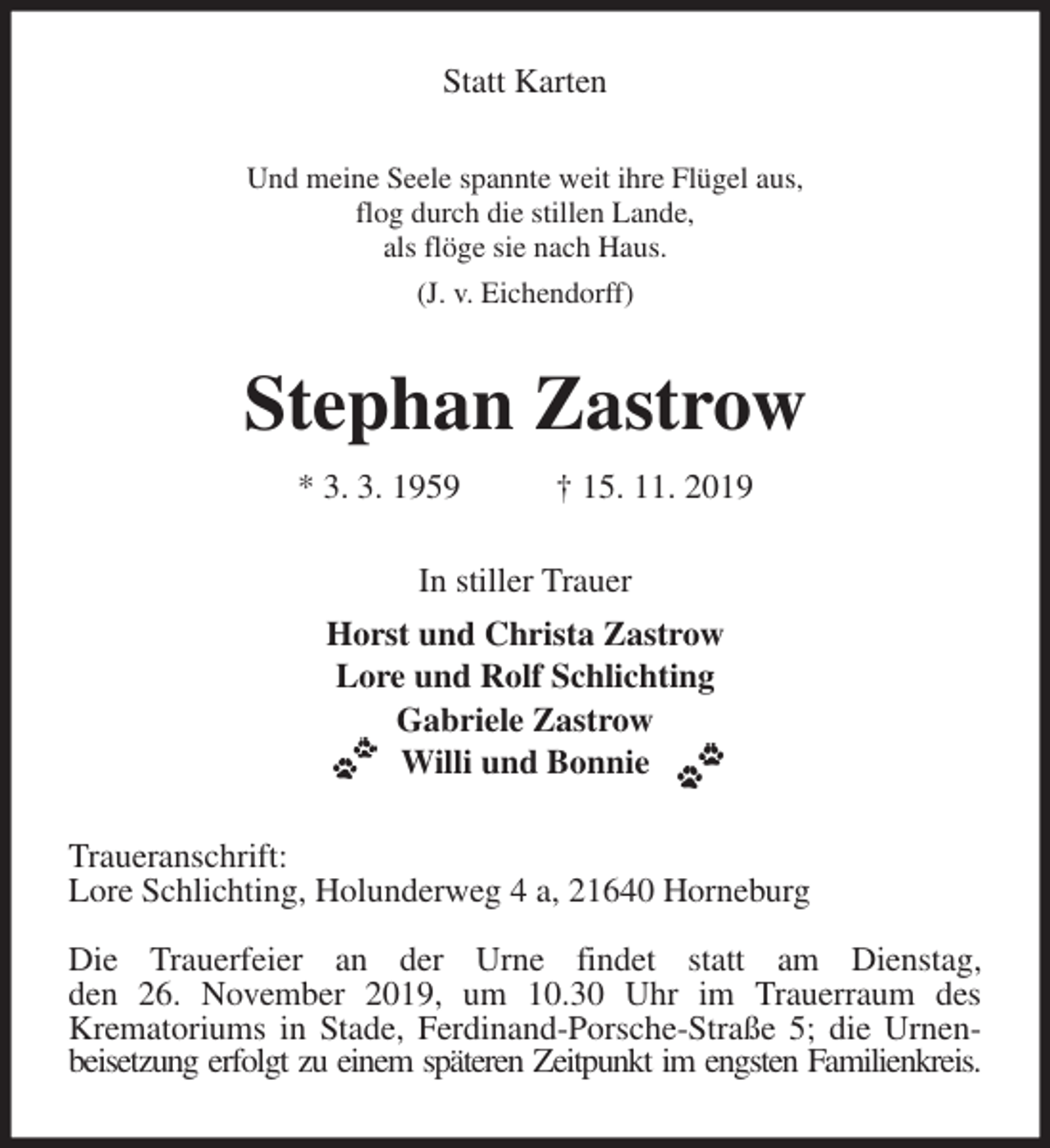 <p>Statt Karten<br />Und meine Seele spannte weit ihre Flügel aus,<br />flog durch die stillen Lande,<br />als flöge sie nach Haus.<br />(J. v. Eichendorff)<br />Stephan Zastrow<br />* 3. 3. 1959 † 15. 11. 2019<br />In stiller Trauer<br />Horst und Christa Zastrow<br />Lore und Rolf Schlichting<br />Gabriele Zastrow<br />Willi und Bonnie<br />Traueranschrift:<br />Lore Schlichting, Holunderweg 4 a, 21640 Horneburg</p>
<p>Die Trauerfeier an der Urne findet statt am Dienstag,<br />den 26. November 2019, um 10.30 Uhr im Trauerraum des<br />Krematoriums in Stade, Ferdinand-Porsche-Straße 5; die Urnenbeisetzung erfolgt zu einem späteren Zeitpunkt im engsten Familienkreis.</p>