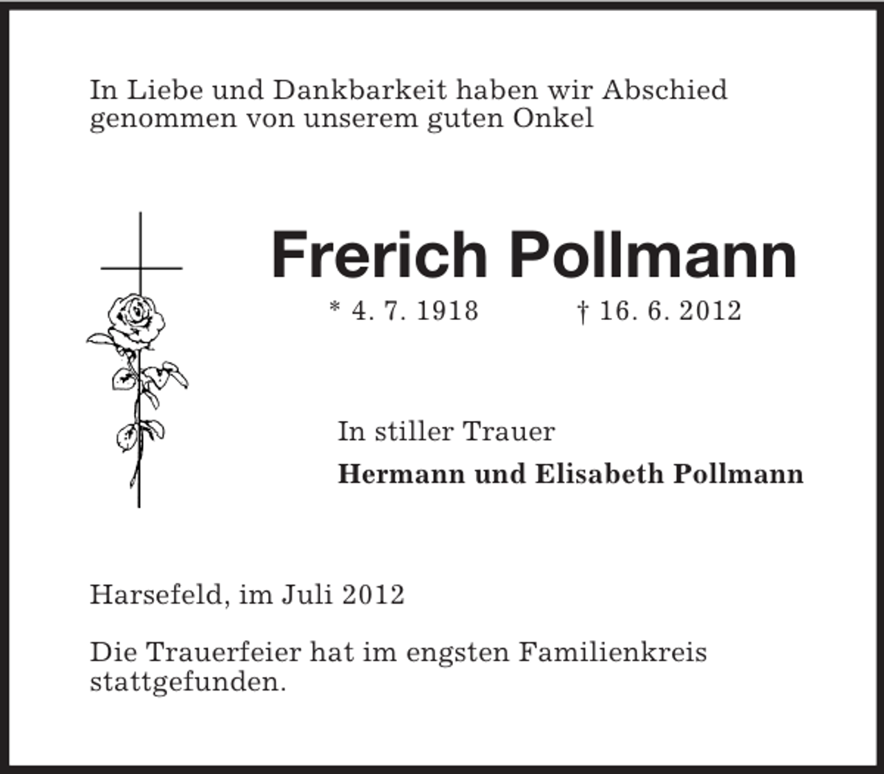 <p>In Liebe und Dankbarkeit haben wir Abschied<br />genommen von unserem guten Onkel<br />Frerich Pollmann<br />* 4. 7. 1918 † 16. 6. 2012<br />In stiller Trauer<br />Hermann und Elisabeth Pollmann<br />Harsefeld, im Juli 2012</p><p>Die Trauerfeier hat im engsten Familienkreis<br />stattgefunden.</p>