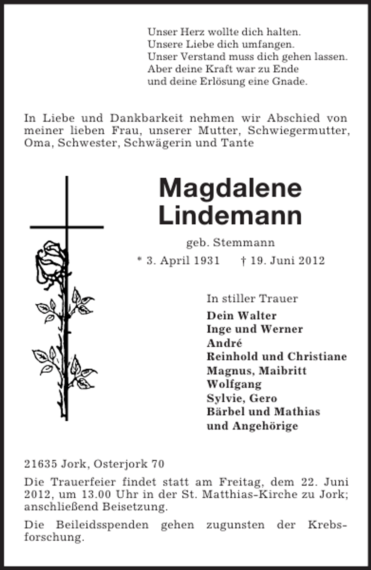 <p>Unser Herz wollte dich halten.<br />Unsere Liebe dich umfangen.<br />Unser Verstand muss dich gehen lassen.<br />Aber deine Kraft war zu Ende<br />und deine Erlösung eine Gnade.</p><p>In Liebe und Dankbarkeit nehmen wir Abschied von<br />meiner lieben Frau, unserer Mutter, Schwiegermutter,<br />Oma, Schwester, Schwägerin und Tante</p><p>Magdalene<br />Lindemann<br />geb. Stemmann<br />* 3. April 1931</p><p>† 19. Juni 2012</p><p>In stiller Trauer<br />Dein Walter<br />Inge und Werner<br />André<br />Reinhold und Christiane<br />Magnus, Maibritt<br />Wolfgang<br />Sylvie, Gero<br />Bärbel und Mathias<br />und Angehörige<br />21635 Jork, Osterjork 70<br />Die Trauerfeier findet statt am Freitag, dem 22. Juni<br />2012, um 13.00 Uhr in der St. Matthias-Kirche zu Jork;<br />anschließend Beisetzung.<br />Die Beileidsspenden gehen zugunsten der Krebsforschung.</p>