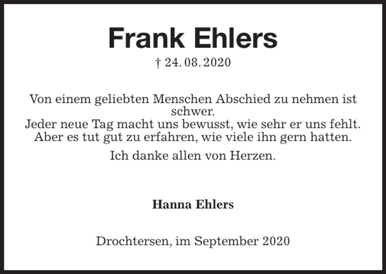 <p>Frank Ehlers<br />† 24. 08. 2020<br />Von einem geliebten Menschen Abschied zu nehmen ist schwer.<br />Jeder neue Tag macht uns bewusst, wie sehr er uns fehlt.<br />Aber es tut gut zu erfahren, wie viele ihn gern hatten.<br />Ich danke allen von Herzen.</p>
<p>Hanna Ehlers<br />Drochtersen, im September 2020</p>