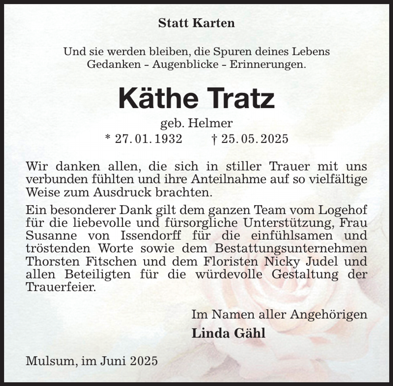 <p>Statt Karten<br />Und sie werden bleiben, die Spuren deines Lebens<br />Gedanken - Augenblicke - Erinnerungen.<br />Käthe Tratz<br />geb. Helmer<br />* 27. 01. 1932 † 25. 05. 2025<br />Wir danken allen, die sich in stiller Trauer mit uns<br />verbunden fühlten und ihre Anteilnahme auf so vielfältige<br />Weise zum Ausdruck brachten.<br />Ein besonderer Dank gilt dem ganzen Team vom Logehof<br />für die liebevolle und fürsorgliche Unterstützung, Frau Susanne von Issendorff für die einfühlsamen und<br />tröstenden Worte sowie dem Bestattungsunternehmen Thorsten Fitschen und dem Floristen Nicky Judel und allen Beteiligten für die würdevolle Gestaltung der Trauerfeier.<br />Im Namen aller Angehörigen<br />Linda Gähl<br />Mulsum, im Juni 2025</p>