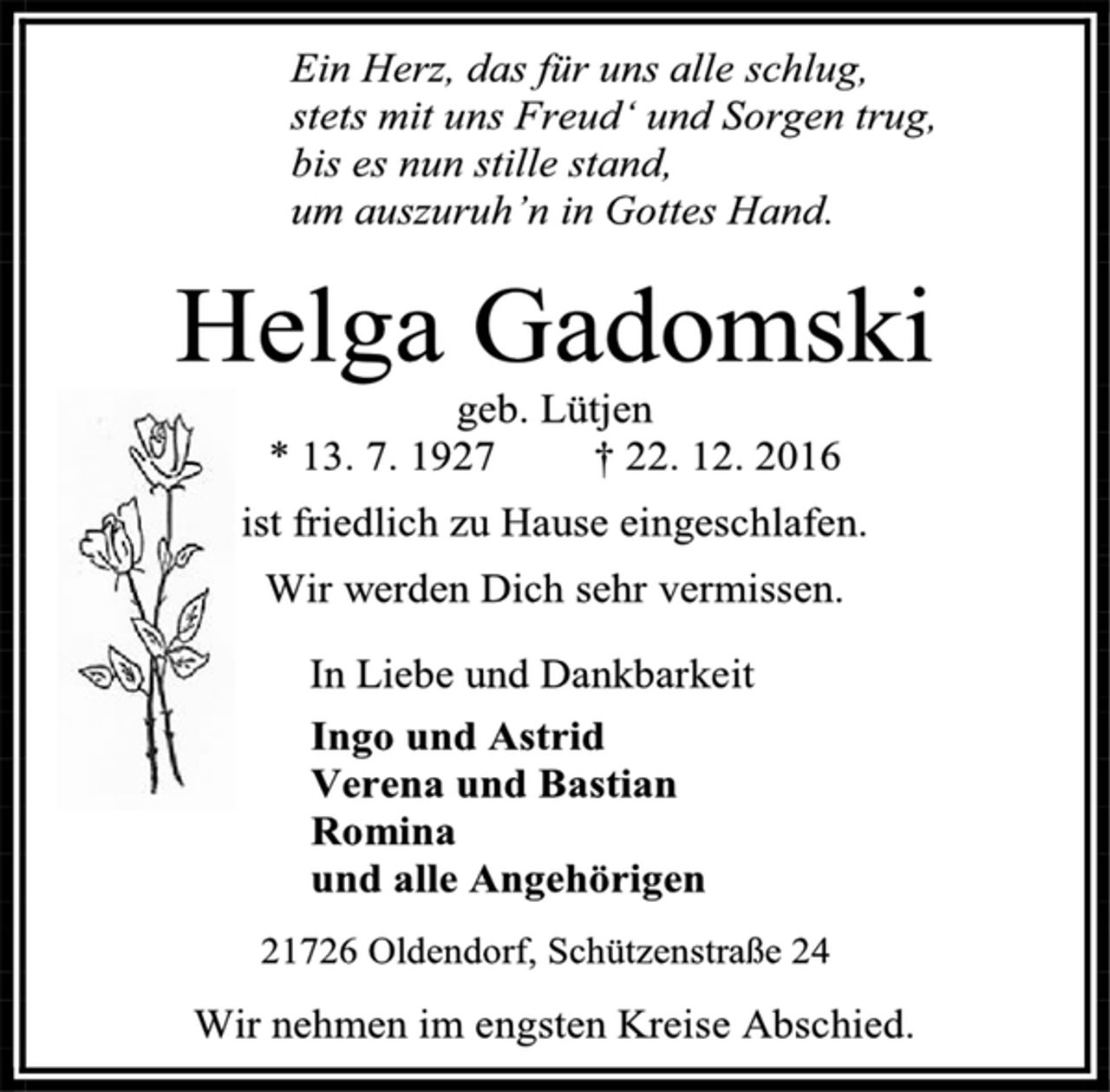 <p>Ein Herz, das für uns alle schlug,<br />stets mit uns Freud‘ und Sorgen trug,<br />bis es nun stille stand,<br />um auszuruh’n in Gottes Hand.<br />Helga Gadomski<br />geb. Lütjen<br />* 13. 7. 1927 † 22. 12. 2016<br />ist friedlich zu Hause eingeschlafen.<br />Wir werden Dich sehr vermissen.<br />In Liebe und Dankbarkeit<br />Ingo und Astrid<br />Verena und Bastian<br />Romina<br />und alle Angehörigen<br />21726 Oldendorf, Schützenstraße 24<br />Wir nehmen im engsten Kreise Abschied.</p>
