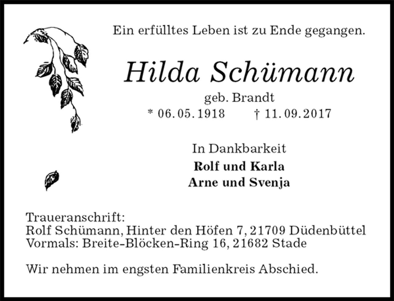 <p>Ein erfülltes Leben ist zu Ende gegangen.<br />Hilda Schümann<br />geb. Brandt<br />* 06. 05. 1918 † 11. 09. 2017<br />In Dankbarkeit<br />Rolf und Karla<br />Arne und Svenja<br />Traueranschrift:<br />Rolf Schümann, Hinter den Höfen 7, 21709 Düdenbüttel<br />Vormals: Breite-Blöcken-Ring 16, 21682 Stade</p><p>Wir nehmen im engsten Familienkreis Abschied.</p>