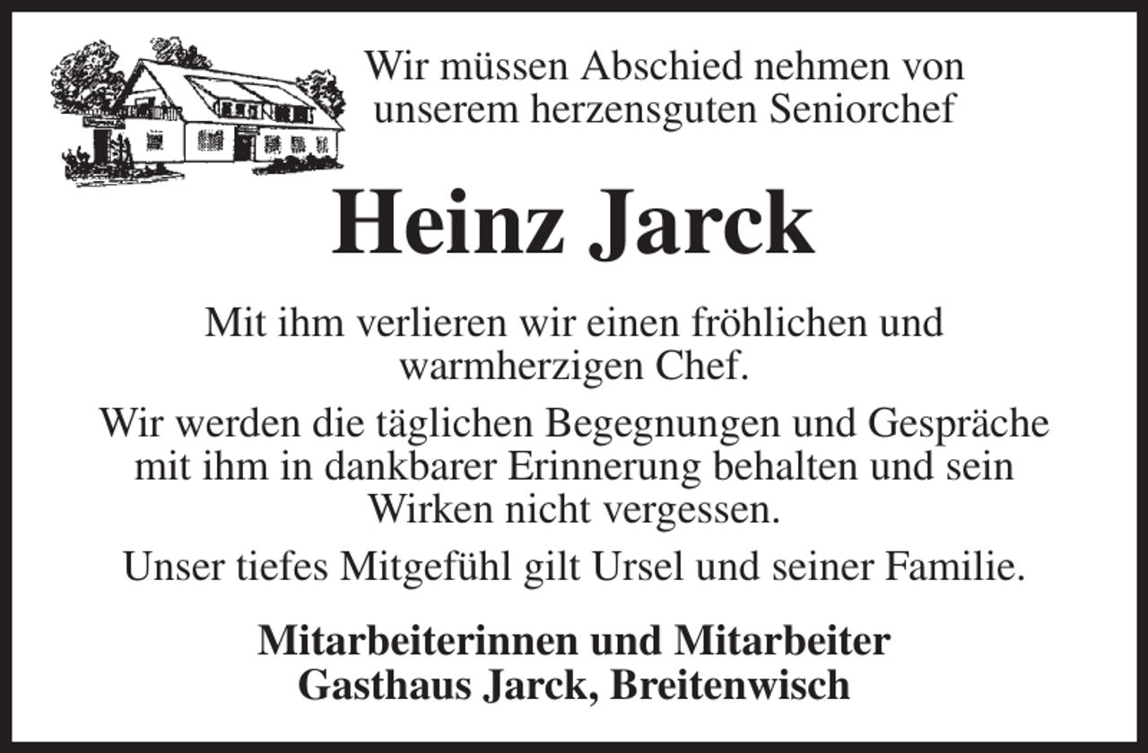 <p>Wir müssen Abschied nehmen von<br />unserem herzensguten Seniorchef<br />Heinz Jarck<br />Mit ihm verlieren wir einen fröhlichen und<br />warmherzigen Chef.<br />Wir werden die täglichen Begegnungen und Gespräche mit ihm in dankbarer Erinnerung behalten und sein<br />Wirken nicht vergessen.<br />Unser tiefes Mitgefühl gilt Ursel und seiner Familie.<br />Mitarbeiterinnen und Mitarbeiter<br />Gasthaus Jarck, Breitenwisch</p>