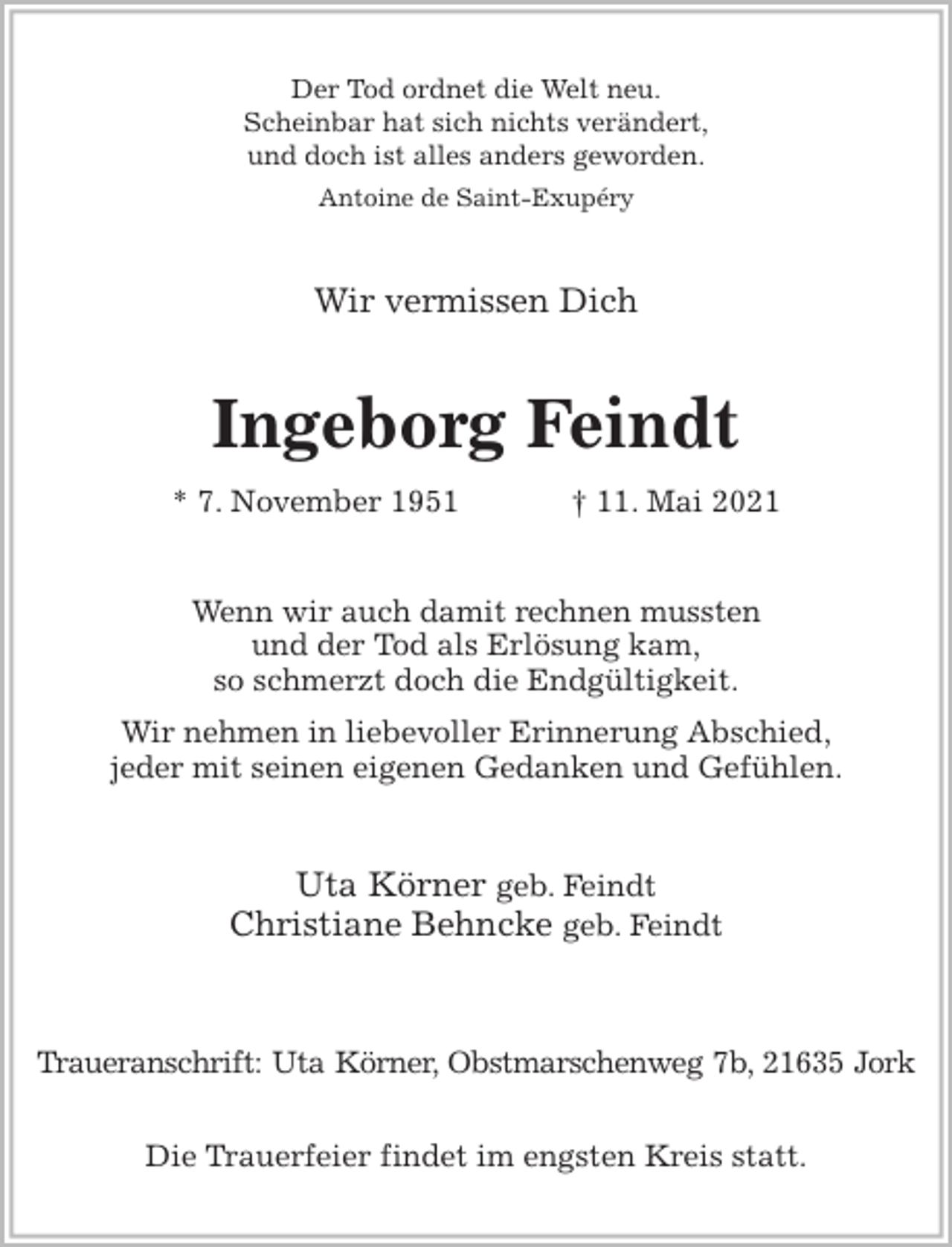 <p>Der Tod ordnet die Welt neu.<br />Scheinbar hat sich nichts verändert,<br />und doch ist alles anders geworden.<br />Antoine de Saint-Exupéry<br />Wir vermissen Dich<br />Ingeborg Feindt<br />* 7. November 1951 † 11. Mai 2021<br />Wenn wir auch damit rechnen mussten<br />und der Tod als Erlösung kam,<br />so schmerzt doch die Endgültigkeit.<br />Wir nehmen in liebevoller Erinnerung Abschied,<br />jeder mit seinen eigenen Gedanken und Gefühlen.<br />Uta Körner geb. Feindt<br />Christiane Behncke geb. Feindt</p>
<p>Traueranschrift: Uta Körner, Obstmarschenweg 7b, 21635 Jork</p>
<p>Die Trauerfeier findet im engsten Kreis statt.</p>
