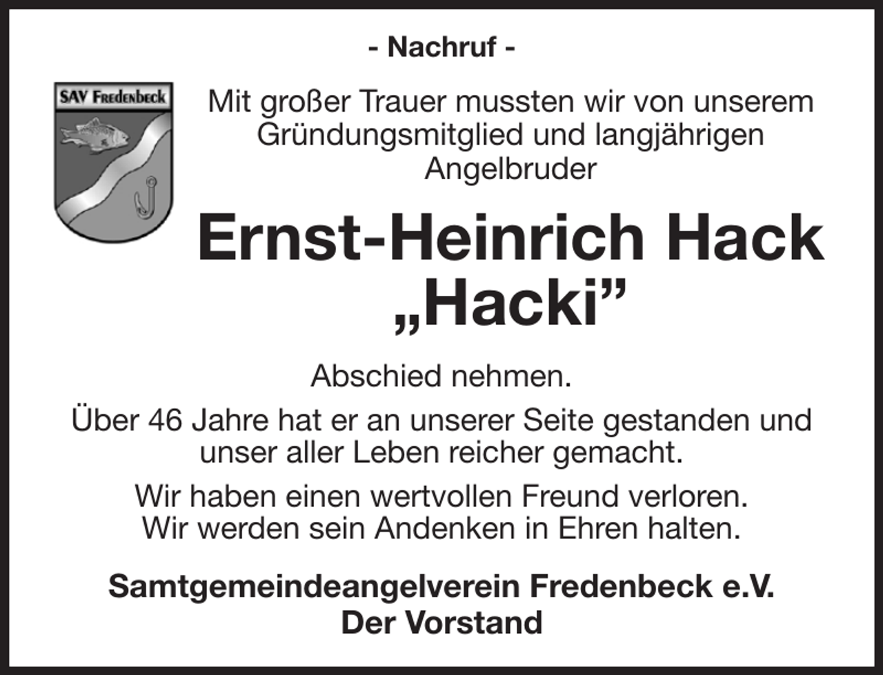 <p>- Nachruf -<br />Mit großer Trauer mussten wir von unserem<br />Gründungsmitglied und langjährigen<br />Angelbruder<br />Ernst-Heinrich Hack<br />„Hacki”<br />Abschied nehmen.<br />Über 46 Jahre hat er an unserer Seite gestanden und unser aller Leben reicher gemacht.<br />Wir haben einen wertvollen Freund verloren.<br />Wir werden sein Andenken in Ehren halten.<br />Samtgemeindeangelverein Fredenbeck e.V.<br />Der Vorstand</p>