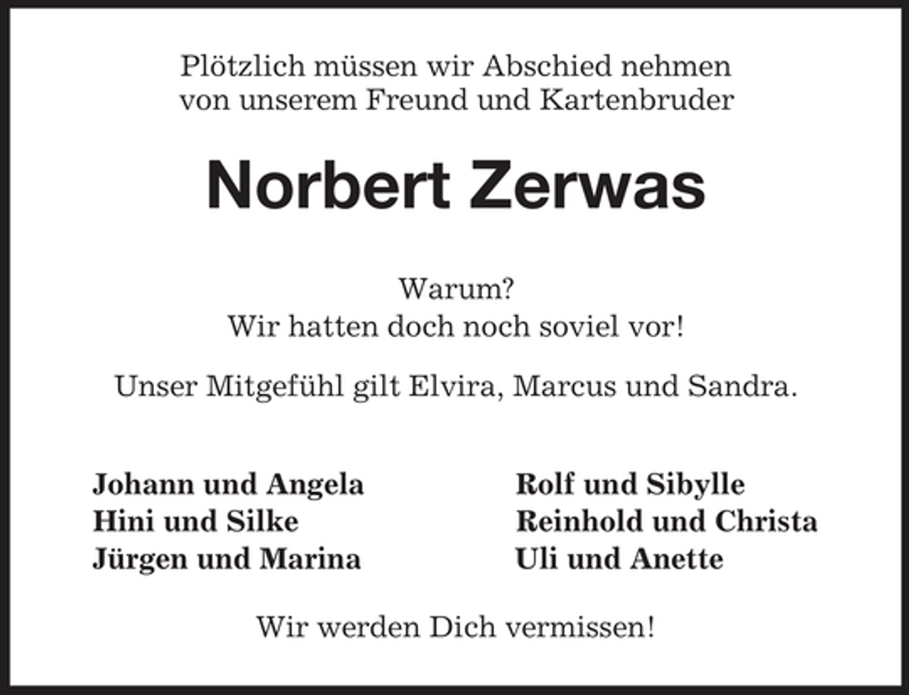 <p>Plötzlich müssen wir Abschied nehmen<br />von unserem Freund und Kartenbruder<br />Norbert Zerwas<br />Warum?<br />Wir hatten doch noch soviel vor!<br />Unser Mitgefühl gilt Elvira, Marcus und Sandra.<br />Johann und Angela Rolf und Sibylle<br />Hini und Silke Reinhold und Christa<br />Jürgen und Marina Uli und Anette<br />Wir werden Dich vermissen!</p>