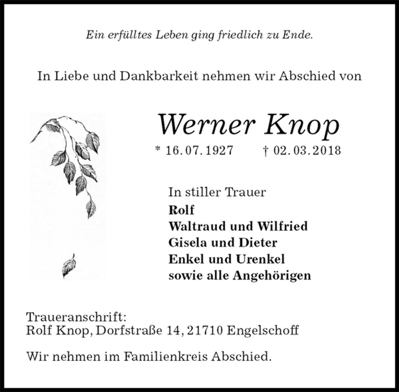 <p>Ein erfülltes Leben ging friedlich zu Ende.<br />In Liebe und Dankbarkeit nehmen wir Abschied von<br />Werner Knop<br />* 16. 07. 1927 † 02. 03. 2018<br />In stiller Trauer<br />Rolf<br />Waltraud und Wilfried<br />Gisela und Dieter<br />Enkel und Urenkel<br />sowie alle Angehörigen<br />Traueranschrift:<br />Rolf Knop, Dorfstraße 14, 21710 Engelschoff</p>
<p>Wir nehmen im Familienkreis Abschied.</p>