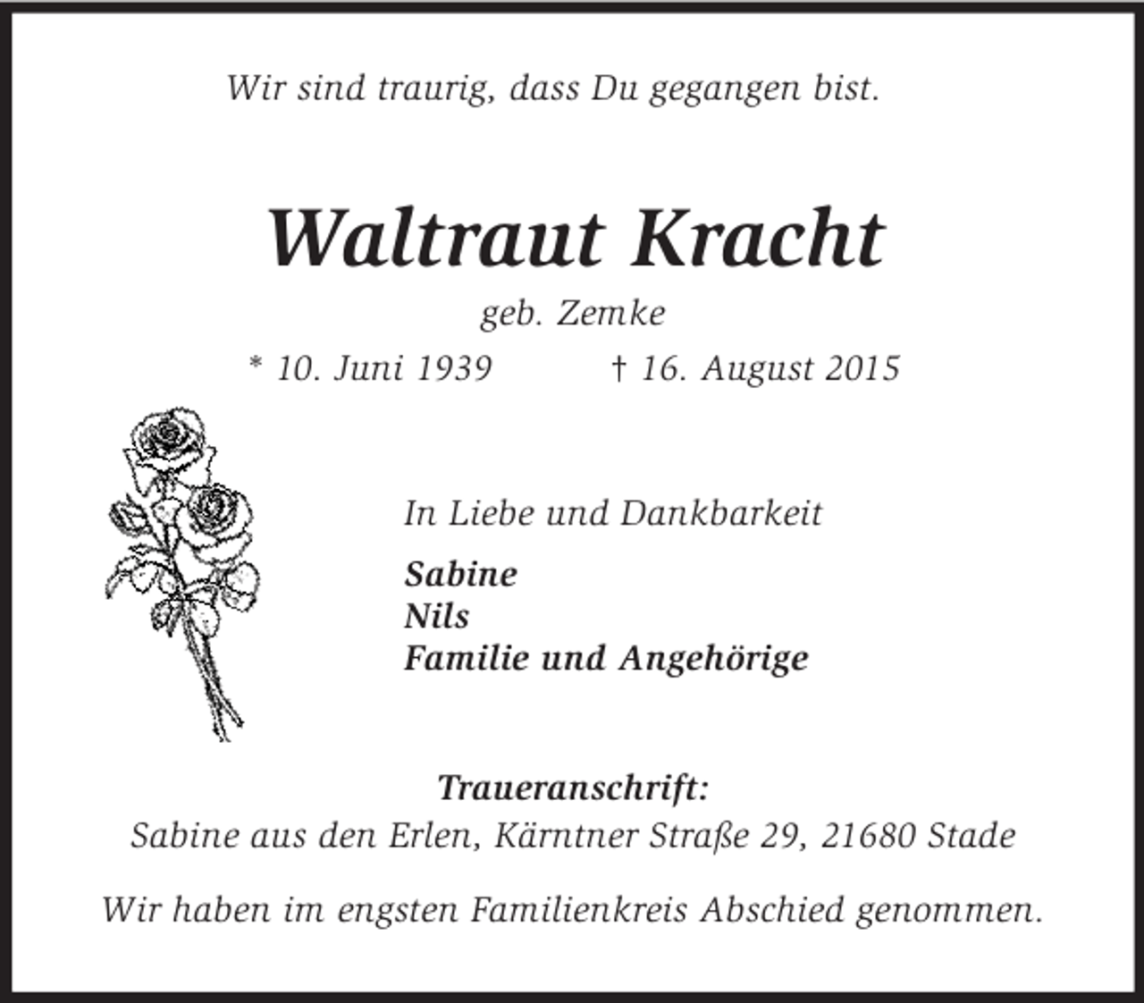 <p>Wir sind traurig, dass Du gegangen bist.<br />Waltraut Kracht<br />geb. Zemke<br />* 10. Juni 1939 † 16. August 2015<br />In Liebe und Dankbarkeit<br />Sabine<br />Nils<br />Familie und Angehörige<br />Traueranschrift:<br />Sabine aus den Erlen, Kärntner Straße 29, 21680 Stade</p>
<p>Wir haben im engsten Familienkreis Abschied genommen.</p>