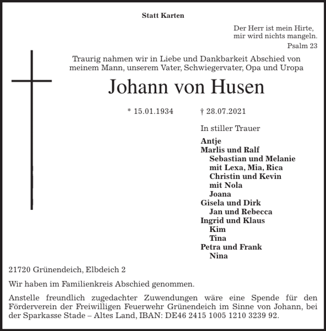 <p>Statt Karten<br />Der Herr ist mein Hirte,<br />mir wird nichts mangeln.<br />Psalm 23<br />Traurig nahmen wir in Liebe und Dankbarkeit Abschied von<br />meinem Mann, unserem Vater, Schwiegervater, Opa und Uropa<br />Johann von Husen</p>
<p>* 15.01.1934 † 28.07.2021<br />In stiller Trauer<br />Antje<br />Marlis und Ralf<br />Sebastian und Melanie<br />mit Lexa, Mia, Rica<br />Christin und Kevin<br />mit Nola<br />Joana<br />Gisela und Dirk<br />Jan und Rebecca<br />Ingrid und Klaus<br />Kim<br />Tina<br />Petra und Frank<br />Nina<br />21720 Grünendeich, Elbdeich 2<br />Wir haben im Familienkreis Abschied genommen.<br />Anstelle freundlich zugedachter Zuwendungen wäre eine Spende für den<br />Förderverein der Freiwilligen Feuerwehr Grünendeich im Sinne von Johann, bei<br />der Sparkasse Stade - Altes Land, IBAN: DE46 2415 1005 1210 3239 92.</p>