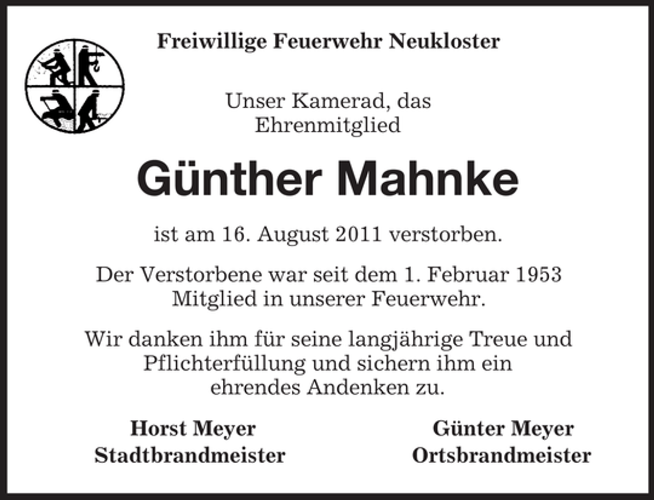 <p>Freiwillige Feuerwehr Neukloster<br />Unser Kamerad, das<br />Ehrenmitglied<br />Günther Mahnke<br />ist am 16. August 2011 verstorben.<br />Der Verstorbene war seit dem 1. Februar 1953<br />Mitglied in unserer Feuerwehr.<br />Wir danken ihm für seine langjährige Treue und<br />Pflichterfüllung und sichern ihm ein<br />ehrendes Andenken zu.<br />Horst Meyer Günter Meyer<br />Stadtbrandmeister Ortsbrandmeister</p>