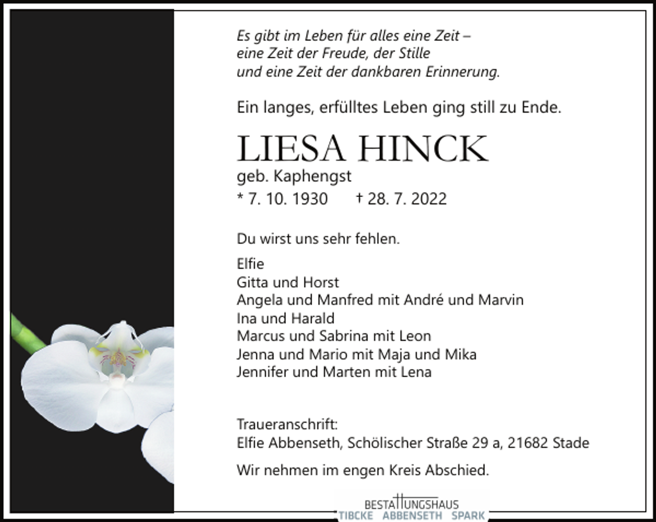 <p>Es gibt im Leben für alles eine Zeit -<br />eine Zeit der Freude, der Stille<br />und eine Zeit der dankbaren Erinnerung.<br />Ein langes, erfülltes Leben ging still zu Ende.<br />LIESA HINCK<br />geb. Kaphengst<br />* 7. 10. 1930 † 28. 7. 2022<br />Du wirst uns sehr fehlen.<br />Elfie<br />Gitta und Horst<br />Angela und Manfred mit André und Marvin<br />Ina und Harald<br />Marcus und Sabrina mit Leon<br />Jenna und Mario mit Maja und Mika<br />Jennifer und Marten mit Lena<br />Traueranschrift:<br />Elfie Abbenseth, Schölischer Straße 29 a, 21682 Stade<br />Wir nehmen im engen Kreis Abschied.</p>