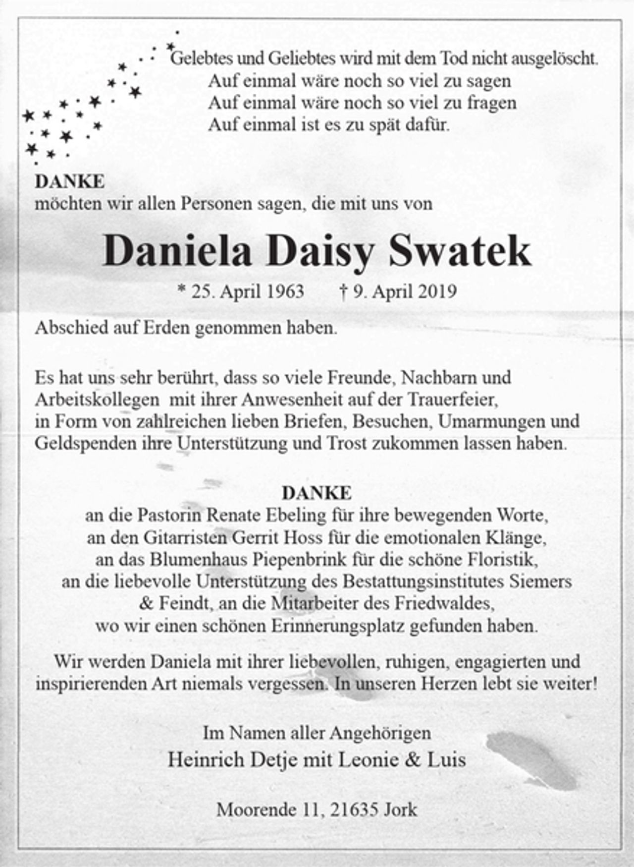 <p>Gelebtes und Geliebtes wird mit dem Tod nicht ausgelöscht.<br />Auf einmal wäre noch so viel zu sagen<br />Auf einmal wäre noch so viel zu fragen<br />Auf einmal ist es zu spät dafür.<br />Auf einmal wäre noch so viel zu sagen<br />Auf einmal wäre noch so viel zu fragen<br />Auf einmal ist es zu spät dafür.</p>
<p>DANKE</p>
<p>möchten wir allen Personen sagen, die mit uns von</p>
<p>Daniela Daisy Swatek</p>
<p>* 25. April 1963 † 9. April 2019<br />Abschied auf Erden genommen haben.</p>
<p>Es hat uns sehr berührt, dass so viele Freunde, Nachbarn und Arbeitskollegen mit ihrer Anwesenheit auf der Trauerfeier, in Form von zahlreichen lieben Briefen, Besuchen, Umarmungen und Geldspenden ihre Unterstützung und Trost zukommen lassen haben.</p>
<p>DANKE</p>
<p>an die Pastorin Renate Ebeling für ihre bewegenden Worte,<br />an den Gitarristen Gerrit Hoss für die emotionalen Klänge,<br />an das Blumenhaus Piepenbrink für die schöne Floristik,<br />an die liebevolle Unterstützung des Bestattungsinstitutes Siemers &amp; Feindt, an die Mitarbeiter des Friedwaldes,<br />wo wir einen schönen Erinnerungsplatz gefunden haben.</p>
<p>Wir werden Daniela mit ihrer liebevollen, ruhigen, engagierten und<br />inspirierenden Art niemals vergessen. In unseren Herzen lebt sie weiter!</p>
<p>Im Namen aller Angehörigen<br />Heinrich Detje mit Leonie &amp; Luis</p>
<p>Moorende 11, 21635 Jork</p>