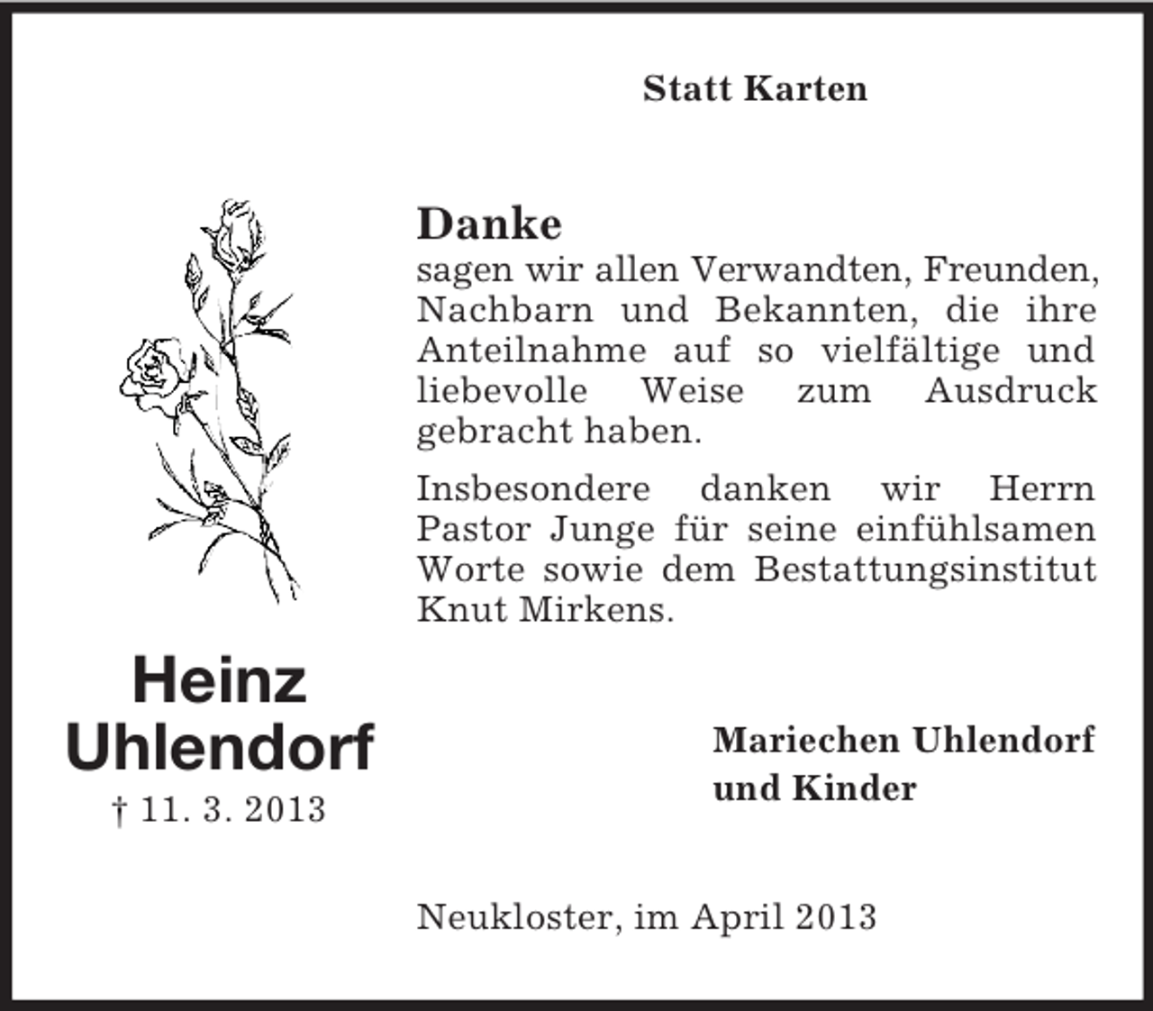 <p>Statt Karten</p><p>Danke<br />sagen wir allen Verwandten, Freunden,<br />Nachbarn und Bekannten, die ihre<br />Anteilnahme auf so vielfältige und<br />liebevolle Weise zum Ausdruck<br />gebracht haben.<br />Insbesondere danken wir Herrn<br />Pastor Junge für seine einfühlsamen<br />Worte sowie dem Bestattungsinstitut<br />Knut Mirkens.</p><p>Heinz<br />Uhlendorf<br />† 11. 3. 2013</p><p>Mariechen Uhlendorf<br />und Kinder</p><p>Neukloster, im April 2013</p>