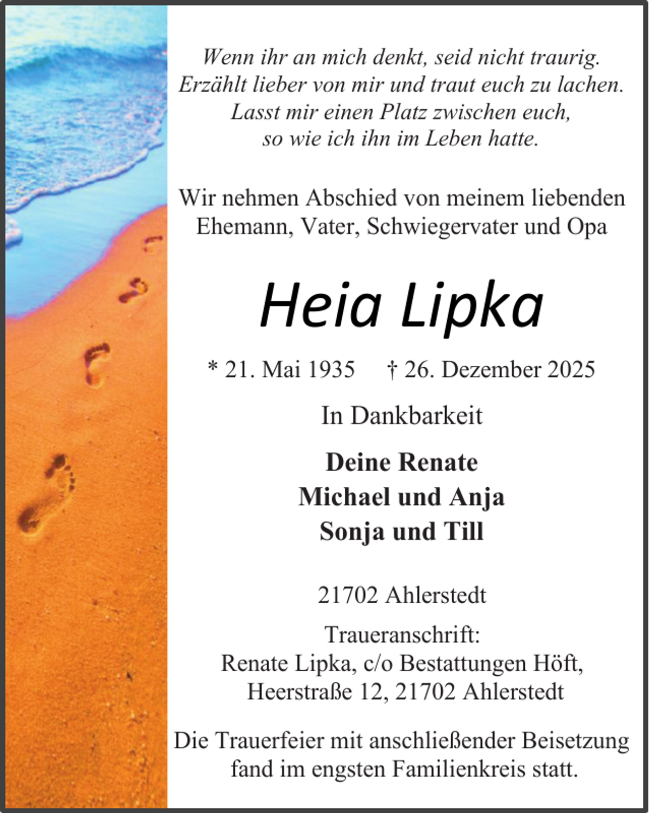 <p>Wenn ihr an mich denkt, seid nicht traurig.<br />Erzählt lieber von mir und traut euch zu lachen.<br />Lasst mir einen Platz zwischen euch,<br />so wie ich ihn im Leben hatte.</p><p>Wir nehmen Abschied von meinem liebenden<br />Ehemann, Vater, Schwiegervater und Opa</p><p>Heia Lipka<br />* 21. Mai 1935</p><p>† 26. Dezember 2025</p><p>In Dankbarkeit<br />Deine Renate<br />Michael und Anja<br />Sonja und Till<br />21702 Ahlerstedt<br />Traueranschrift:<br />Renate Lipka, c/o Bestattungen Höft,<br />Heerstraße 12, 21702 Ahlerstedt<br />Die Trauerfeier mit anschließender Beisetzung<br />fand im engsten Familienkreis statt.</p>