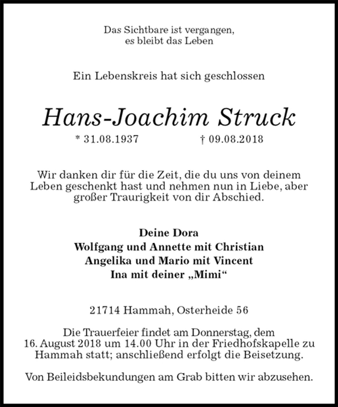 <p>Das Sichtbare ist vergangen,<br />es bleibt das Leben<br />Ein Lebenskreis hat sich geschlossen<br />Hans-Joachim Struck<br />* 31.08.1937 † 09.08.2018<br />Wir danken dir für die Zeit, die du uns von deinem<br />Leben geschenkt hast und nehmen nun in Liebe, aber großer Traurigkeit von dir Abschied.<br />Deine Dora<br />Wolfgang und Annette mit Christian<br />Angelika und Mario mit Vincent<br />Ina mit deiner „Mimi“<br />21714 Hammah, Osterheide 56</p><p>Die Trauerfeier findet am Donnerstag, dem<br />16. August 2018 um 14.00 Uhr in der Friedhofskapelle zu Hammah statt; anschließend erfolgt die Beisetzung.</p><p>Von Beileidsbekundungen am Grab bitten wir abzusehen.</p>