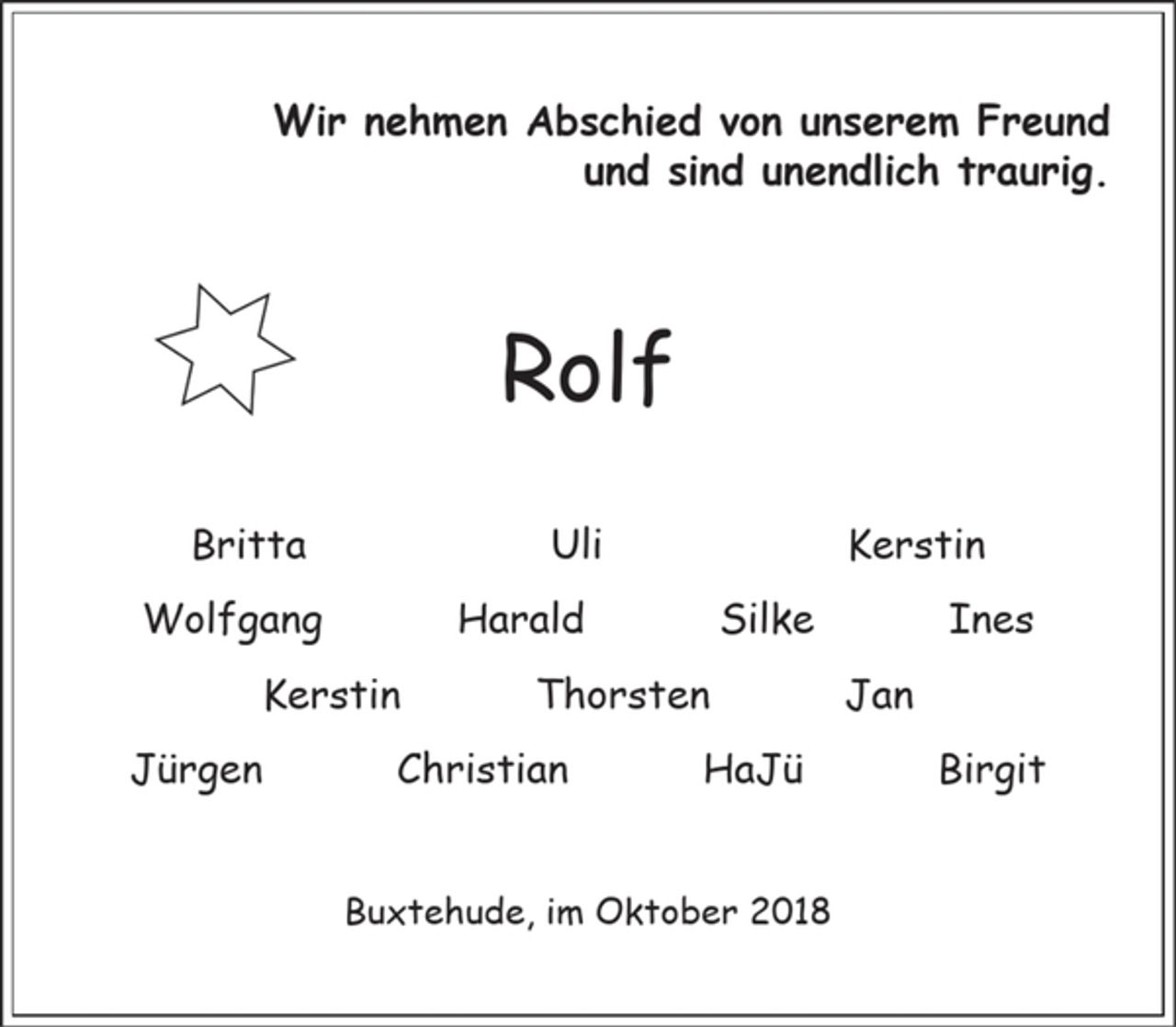 <p>Wir nehmen Abschied von unserem Freund<br />und sind unendlich traurig.</p><p>Rolf</p><p>Britta Ulrike Kerstin<br />Wolfgang Harald Silke<br />Ines Kerstin Thorsten<br />Jan Jürgen Christian<br />HaJü Birgit</p><p>Buxtehude, im Oktober 2018</p>