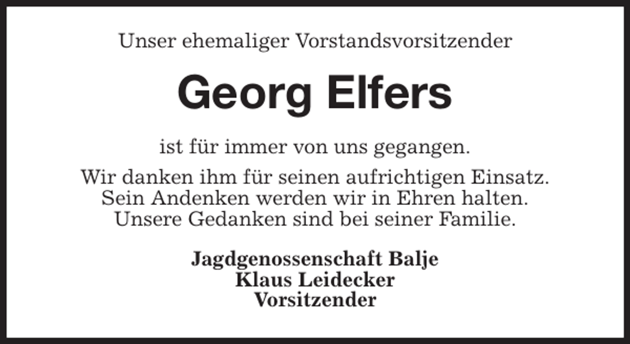 <p>Unser ehemaliger Vorstandsvorsitzender<br />Georg Elfers<br />ist für immer von uns gegangen.<br />Wir danken ihm für seinen aufrichtigen Einsatz.<br />Sein Andenken werden wir in Ehren halten.<br />Unsere Gedanken sind bei seiner Familie.<br />Jagdgenossenschaft Balje<br />Klaus Leidecker<br />Vorsitzender</p>