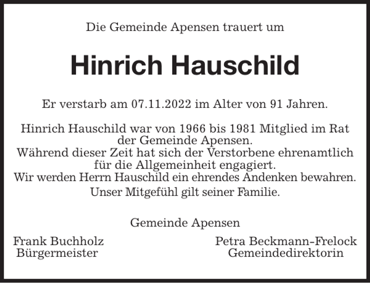<p>Die Gemeinde Apensen trauert um<br />Hinrich Hauschild<br />Er verstarb am 07.11.2022 im Alter von 91 Jahren.</p><p>Hinrich Hauschild war von 1966 bis 1981 Mitglied im Rat der Gemeinde Apensen.<br />Während dieser Zeit hat sich der Verstorbene ehrenamtlich<br />für die Allgemeinheit engagiert.<br />Wir werden Herrn Hauschild ein ehrendes Andenken bewahren.<br />Unser Mitgefühl gilt seiner Familie.<br />Gemeinde Apensen<br />Frank Buchholz Petra Beckmann-Frelock<br />Bürgermeister Gemeindedirektorin</p>