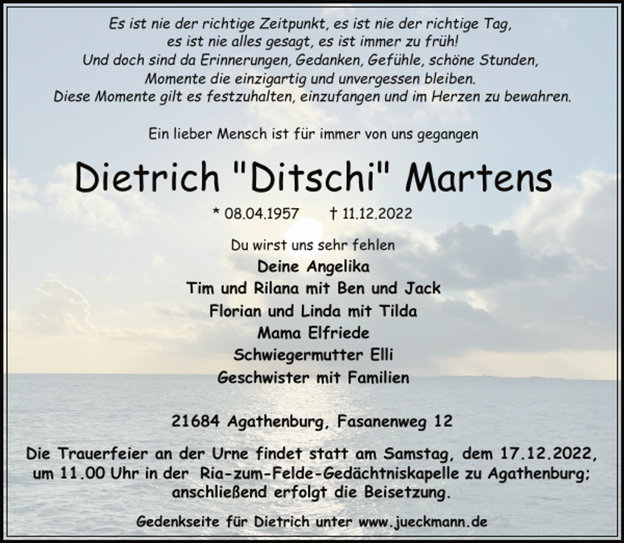 <p>Es ist nie der richtige Zeitpunkt, es ist nie der richtige Tag,<br />es ist nie alles gesagt, es ist immer zu früh!<br />Und doch sind da Erinnerungen, Gedanken, Gefühle, schöne Stunden,<br />Momente die einzigartig und unvergessen bleiben.<br />Diese Momente gilt es festzuhalten, einzufangen und im Herzen zu bewahren.<br />Ein lieber Mensch ist für immer von uns gegangen<br />Dietrich "Ditschi" Martens<br />* 08.04.1957 † 11.12.2022<br />Du wirst uns sehr fehlen<br />Deine Angelika<br />Tim und Rilana mit Ben und Jack<br />Florian und Linda mit Tilda<br />Mama Elfriede<br />Schwiegermutter Elli<br />Geschwister mit Familien<br />21684 Agathenburg, Fasanenweg 12<br />Die Trauerfeier an der Urne findet statt am Samstag, dem 17.12.2022, um 11.00 Uhr in der Ria-zum-Felde-Gedächtniskapelle zu Agathenburg; anschließend erfolgt die Beisetzung.<br />Gedenkseite für Dietrich unter www.jueckmann.de</p>