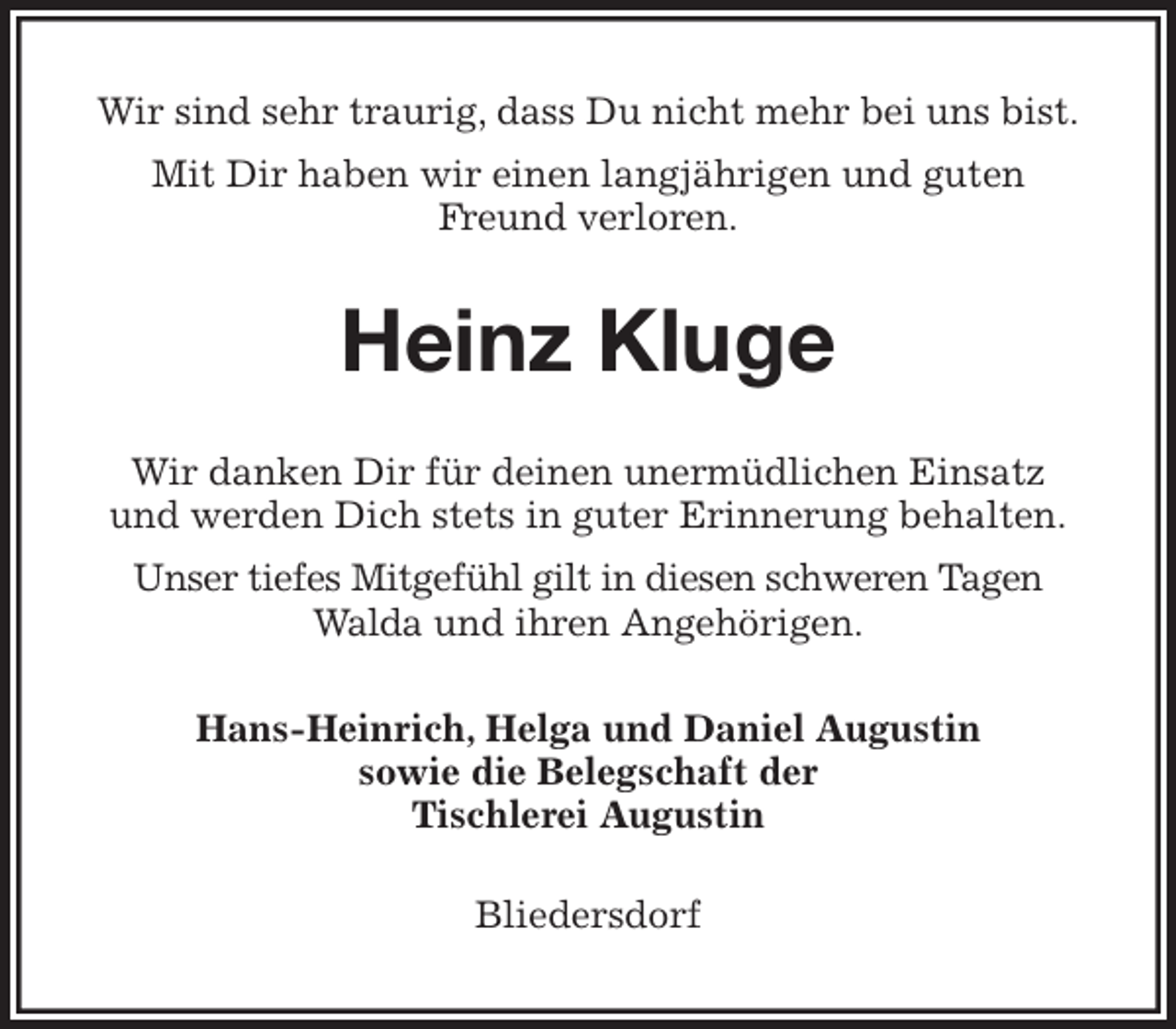 <p>Wir sind sehr traurig, dass Du nicht mehr bei uns bist.<br />Mit Dir haben wir einen langjährigen und guten<br />Freund verloren.<br />Heinz Kluge<br />Wir danken Dir für deinen unermüdlichen Einsatz<br />und werden Dich stets in guter Erinnerung behalten.<br />Unser tiefes Mitgefühl gilt in diesen schweren Tagen<br />Walda und ihren Angehörigen.<br />Hans-Heinrich, Helga und Daniel Augustin<br />sowie die Belegschaft der<br />Tischlerei Augustin<br />Bliedersdorf</p>
