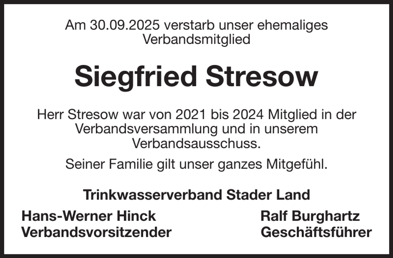 <p>Am 30.09.2025 verstarb unser ehemaliges<br />Verbandsmitglied<br />Siegfried Stresow<br />Herr Stresow war von 2021 bis 2024 Mitglied in der<br />Verbandsversammlung und in unserem<br />Verbandsausschuss.<br />Seiner Familie gilt unser ganzes Mitgefühl.<br />Trinkwasserverband Stader Land<br />Hans-Werner Hinck Ralf Burghartz<br />Verbandsvorsitzender Geschäftsführer</p>